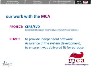 our work with the  MCA CERS/SVD  Consolidated European Reporting System/Single Vessel Database PROJECT: to provide independent Software Assurance of the system development, to ensure it was delivered fit for purpose REMIT: why do software projects go wrong? why doesn’t testing work? why is Software Assurance the answer? CASE  STUDY 