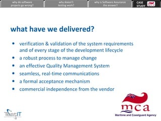 verification & validation of the system requirements and of every stage of the development lifecycle a robust process to manage change an effective Quality Management System seamless, real-time communications a formal acceptance mechanism commercial independence from the vendor what have we delivered? why do software projects go wrong? why doesn’t testing work? why is Software Assurance the answer? CASE  STUDY 
