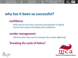 confidence MCA now has the tools, processes and discipline to tightly control their project and deploy with confidence vendor management MCA has what they need to manage their vendor effectively ‘ breaking the cycle of failure’ why has it been so successful? why do software projects go wrong? why doesn’t testing work? why is Software Assurance the answer? CASE  STUDY 