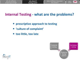 prescriptive approach to testing ‘ culture of complaint’ too little, too late Internal Testing  -   what are the problems? why do software projects go wrong? why doesn’t testing work? why is Software Assurance the answer? CASE  STUDY 