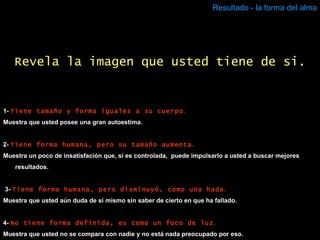 Resultado - la forma del alma 1-  Tiene tamaño y forma iguales a su cuerpo . Muestra que usted posee una gran autoestima. 2-  Tiene forma humana, pero su tamaño aumenta . Muestra un poco de insatisfación que, si es controlada,  puede impulsarlo a usted a buscar mejores resultados. 3-   Tiene forma humana, pero disminuyó, como una hada . Muestra que usted aún duda de sí mismo sin saber de cierto en que ha fallado. 4-  No tiene forma definida, es como un foco de luz . Muestra que usted no se compara con nadie y no está nada preocupado por eso. Revela la imagen que usted tiene de si. 