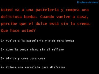 El relleno del dulce 1- Vuelve a la pastelería y pide otra bomba 2- Come la bomba mismo sin el relleno 3- Olvida y come otra cosa 4- Coloca una mermelada para disfrazar Usted va a una pastelería y compra una deliciosa bomba. Cuando vuelve a casa, percibe que el dulce está sin la crema. Que hace usted? 