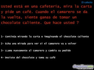 El cafecito  1- Continúa mirando la carta e imaginando el chocolate caliente 2- Echa una mirada para ver si el camarero va a volver 3- LLama nuevamente al camarero y cambia su pedido 4- Desiste del chocolate y toma su café Usted está en una cafetería, mira la carta y pide un café. Cuando el camarero se da la vuelta, siente ganas de tomar un chocolate caliente. Que hace usted ? 