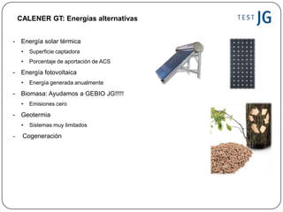 - Energía solar térmica
• Superficie captadora
• Porcentaje de aportación de ACS
- Energía fotovoltaica
• Energía generada anualmente
- Biomasa: Ayudamos a GEBIO JG!!!!!
• Emisiones cero
- Geotermia
• Sistemas muy limitados
- Cogeneración
CALENER GT: Energías alternativas
 
