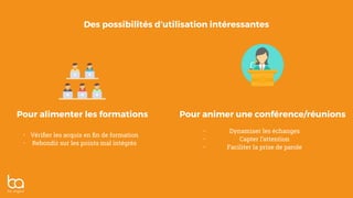 Des possibilités d’utilisation intéressantes
Pour alimenter les formations Pour animer une conférence/réunions
• Vériﬁer les acquis en ﬁn de formation
• Rebondir sur les points mal intégrés
• Dynamiser les échanges
• Capter l’attention
• Faciliter la prise de parole
 