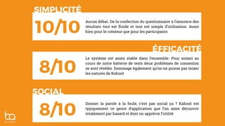 Aucun débat. De la confection du questionnaire à l’annonce des
résultats tout est ﬂuide et tout est simple d’utilisation. Aussi
bien pour le créateur que pour les participants
SIMPLICITÉ
ÉFFICACITÉ
SOCIAL
10/10
8/10
8/10
Le système est assez stable dans l’ensemble. Pour autant au
cours de notre batterie de tests deux problèmes de connexion
se sont révélés. Dommage également qu’on ne puisse pas mixer
les natures de Kahoot
Donner la parole à la foule, c’est pas social ça ? Kahoot est
typiquement ce genre d’application que l’on aime découvrir
totalement par hasard et dont on apprécie l’utilité
 