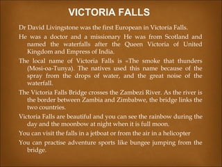 Dr David Livingstone was the first European in Victoria Falls.
He was a doctor and a missionary He was from Scotland and
named the waterfalls after the Queen Victoria of United
Kingdom and Empress of India.
The local name of Victoria Falls is «The smoke that thunders
(Mosi-oa-Tunya). The natives used this name because of the
spray from the drops of water, and the great noise of the
waterfall.
The Victoria Falls Bridge crosses the Zambezi River. As the river is
the border between Zambia and Zimbabwe, the bridge links the
two countries.
Victoria Falls are beautiful and you can see the rainbow during the
day and the moonbow at night when it is full moon.
You can visit the falls in a jetboat or from the air in a helicopter
You can practise adventure sports like bungee jumping from the
bridge.
VICTORIA FALLS
 