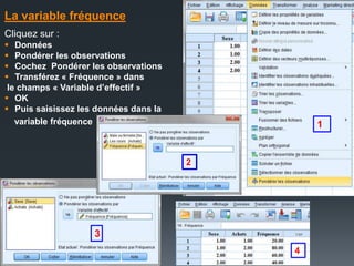 La variable fréquence
Cliquez sur :
 Données
 Pondérer les observations
 Cochez Pondérer les observations
 Transférez « Fréquence » dans
le champs « Variable d’effectif »
 OK
 Puis saisissez les données dans la
variable fréquence 1
2
3
4
 