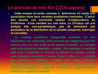 Le principe du test Khi 2 (Chi square)
 Cette analyse bi-variée consiste à déterminer s'il existe une
association entre deux variables qualitatives nominales . C’est-à-
dire déceler une éventuelle relation d’indépendance ou
d’influence d’une variable sur une autre. Le Chi-deux est une
analyse dite non-paramétrique, pas de prémisses des
paramètres de la distribution de la variable (moyenne, écart-type
et normalité).
• La variable qualitative catégorielle nominale est une
information non mesurable. Elle présente des catégories que l’on
nomme avec un nom codé qu’on appelle modalité . La variable
peut avoir plusieurs modalités codées . Par exemple: la variable
sexe avec 2 modalités (1- homme, 2- femme), la variable couleur
avec plusieurs modalités (1-rouge, 2-vert, 3-bleu, 4-…), variable
âge plusieurs modalités, variable fruit avec plusieurs
modalités(1-Banane, 2-Orange, 3-…) et variable logement avec
plusieurs modalités (1- logement individuel, 2- logement semi-
collectif, 3- logement collectif)
 