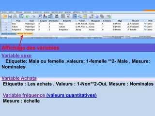 Variable sexe
Etiquette: Male ou femelle ,valeurs: 1-femelle **2- Male , Mesure:
Nominales
Variable Achats
Etiquette : Les achats , Valeurs : 1-Non**2-Oui, Mesure : Nominales
Variable fréquence (valeurs quantitatives)
Mesure : échelle
Affichage des variables
 
