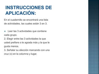 En el cuadernillo se encontrará una lista
de actividades, las cuales están 3 en 3.
 Leer las 3 actividades que contiene
cada grupo.
2. Elegir entre las 3 actividades la que
usted prefiere o le agrada más y la que le
gusta menos.
3. Señalar su elección marcando con una
cruz (x) en la columna y lugar.
 