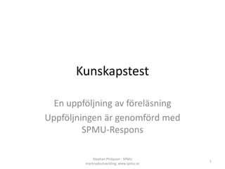 Kunskapstest
En uppföljning av föreläsning
Uppföljningen är genomförd med
SPMU-Respons
Stephan Philipson - SPMU
marknadsutveckling, www.spmu.se
1
 