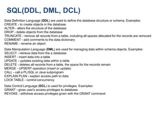 SQL(DDL, DML, DCL)
Data Definition Language (DDL) are used to define the database structure or schema. Examples:
CREATE - to create objects in the database
ALTER - alters the structure of the database
DROP - delete objects from the database
TRUNCATE - remove all records from a table, including all spaces allocated for the records are removed
COMMENT - add comments to the data dictionary
RENAME - rename an object
Data Manipulation Language (DML) are used for managing data within schema objects. Examples:
SELECT - retrieve data from the a database
INSERT - insert data into a table
UPDATE - updates existing data within a table
DELETE - deletes all records from a table, the space for the records remain
MERGE - UPSERT operation (insert or update)
CALL - call a PL/SQL or Java subprogram
EXPLAIN PLAN - explain access path to data
LOCK TABLE - control concurrency
Data Control Language (DCL) is used for privileges. Examples:
GRANT - gives user's access privileges to database
REVOKE - withdraw access privileges given with the GRANT command
 