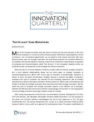  	
  
	
  
	
  
	
  
	
  
	
  
	
  
	
  
	
  
	
  
	
  
	
  

‘Test & Learn’ Goes Mainstream
	
  

By	
  Brian	
  Christian	
  
	
  

M	
  

uch	
  of	
  the	
  strategic	
  innovation	
  work	
  that	
  Inovo	
  has	
  done	
  over	
  the	
  years	
  has	
  been	
  at	
  the	
  front	
  
end	
   of	
   innovation,	
   or	
   in	
   what	
   we	
   call	
   the	
   Discovery	
   phase.	
   Oftentimes,	
   having	
   helped	
   our	
   clients	
  
to	
   discover	
   a	
   set	
   of	
   attractive	
   opportunities,	
   we	
   are	
   asked	
   to	
   stick	
   around	
   and	
   assist	
   with	
   post-­‐
Discovery	
  phase	
  work.	
  For	
  strategic	
  innovations,	
  the	
  post-­‐Discovery	
  phases	
  are	
  commonly	
  referred	
  to	
  
as	
  Incubation	
  and	
   Commercialization.	
   Recently,	
  several	
  of	
  our	
  clients	
  have	
  inquired	
  about	
  an	
  approach	
  
to	
   Incubation	
   and	
   Commercialization	
   called	
   ‘Test	
   &	
   Learn.’	
   In	
   this	
   Innovation	
   Quarterly	
   article,	
   we	
  
would	
  like	
  to	
  offer	
  our	
  perspective	
  on	
  the	
  emerging	
  Test	
  &	
  Learn	
  movement.	
  
Before	
  we	
  dive	
  in,	
  it	
  may	
  be	
  helpful	
  to	
  remind	
  our	
  readers	
  what	
  we	
  mean	
  by	
  strategic	
  innovation.	
  
(For	
   a	
   more	
   detailed	
   understanding,	
   please	
   see	
   our	
   white	
   paper	
   on	
   strategic	
   innovation	
   at	
  
www.theinovogroup.com.)	
   Others	
   refer	
   to	
   this	
   type	
   of	
   innovation	
   as	
   breakthrough,	
   disruptive	
   or	
  
radical.	
   At	
   Inovo,	
   we	
   prefer	
   the	
   descriptor	
   ‘strategic’	
   because	
   it	
   connotes	
   the	
   degree	
   of	
   long-­‐term	
  
importance	
   this	
   type	
   of	
   innovation	
   has	
   internally	
   for	
   the	
   innovating	
   organization.	
   Not	
   all	
   strategic	
  
innovations	
   are	
   radical	
   or	
   disruptive	
   and	
   neither	
   do	
   they	
   need	
   to	
   be.	
   Others	
   (such	
   as	
   Govindarajan	
   and	
  
Trimble	
  in	
  10	
  Rules	
  for	
  Strategic	
  Innovators)	
  have	
  also	
  chosen	
  the	
  label	
  ‘strategic	
  innovation,’	
  and	
  the	
  
world	
   has	
   come	
   to	
   recognize	
   that	
   strategic	
   innovation	
   requires	
   a	
   very	
   different	
   set	
   of	
   principles,	
  
methods	
  and	
  skills	
  than	
  does	
  the	
  more	
  incremental,	
  sustaining	
  type	
  of	
  innovation.	
  It	
  is	
  also	
  appropriate	
  
to	
  view	
  a	
  strategic	
  innovation	
  as	
  the	
  large	
  company	
  version	
  of	
  a	
  startup.	
  
Chief	
  among	
  the	
  proponents	
  of	
  Test	
  &	
  Learn	
  are	
  Steve	
  Blank	
  (‘Customer	
  Development’),	
  Eric	
  Ries	
  
(‘The	
   Lean	
   Startup’),	
   and	
   Alexander	
   Osterwalder	
   (‘Business	
   Model	
   Generation’).	
   For	
   the	
   purposes	
   of	
  
this	
   article,	
   let’s	
   call	
   their	
   collective	
   methodologies	
   the	
   Test	
   &	
   Learn	
   Approach,	
   or	
   TLA.	
   TLA	
   goes	
  
something	
   like	
   this:	
   The	
   startup	
   entrepreneur	
   has	
   a	
   vision	
   of	
   a	
   specific	
   innovative	
   offering	
   and/or	
  
business	
  model	
  in	
  mind,	
  as	
  well	
  as	
  an	
  approach	
  for	
  achieving	
  that	
  vision.	
  The	
  precise	
  manifestation	
  of	
  

The Innovation Quarterly (Fall 2013) | 1	
  

 