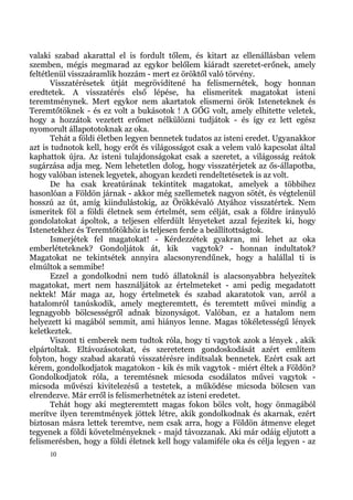 valaki szabad akarattal el is fordult tőlem, és kitart az ellenállásban velem
szemben, mégis megmarad az egykor belőlem kiáradt szeretet-erőnek, amely
feltétlenül visszaáramlik hozzám - mert ez öröktől való törvény.
       Visszatérésetek útját megrövidítené ha felismernétek, hogy honnan
eredtetek. A visszatérés első lépése, ha elismeritek magatokat isteni
teremtménynek. Mert egykor nem akartatok elismerni örök Isteneteknek és
Teremtőtöknek - és ez volt a bukásotok ! A GŐG volt, amely elhitette veletek,
hogy a hozzátok vezetett erőmet nélkülözni tudjátok - és így ez lett egész
nyomorult állapototoknak az oka.
       Tehát a földi életben legyen bennetek tudatos az isteni eredet. Ugyanakkor
azt is tudnotok kell, hogy erőt és világosságot csak a velem való kapcsolat által
kaphattok újra. Az isteni tulajdonságokat csak a szeretet, a világosság reátok
sugárzása adja meg. Nem lehetetlen dolog, hogy visszatérjetek az ős-állapotba,
hogy valóban istenek legyetek, ahogyan kezdeti rendeltetésetek is az volt.
       De ha csak kreatúrának tekintitek magatokat, amelyek a többihez
hasonlóan a Földön járnak - akkor még szellemetek nagyon sötét, és végtelenül
hosszú az út, amíg kiindulástokig, az Örökkévaló Atyához visszatértek. Nem
ismeritek föl a földi életnek sem értelmét, sem célját, csak a földre irányuló
gondolatokat ápoltok, a teljesen elferdült lényeteket azzal fejezitek ki, hogy
Istenetekhez és Teremtőtökhöz is teljesen ferde a beállítottságtok.
       Ismerjétek fel magatokat! - Kérdezzétek gyakran, mi lehet az oka
emberléteteknek? Gondoljátok át, kik           vagytok? - honnan indultatok?
Magatokat ne tekintsétek annyira alacsonyrendűnek, hogy a halállal ti is
elmúltok a semmibe!
       Ezzel a gondolkodni nem tudó állatoknál is alacsonyabbra helyezitek
magatokat, mert nem használjátok az értelmeteket - ami pedig megadatott
nektek! Már maga az, hogy értelmetek és szabad akaratotok van, arról a
hatalomról tanúskodik, amely megteremtett, és teremtett művei mindig a
legnagyobb bölcsességről adnak bizonyságot. Valóban, ez a hatalom nem
helyezett ki magából semmit, ami hiányos lenne. Magas tökéletességű lények
keletkeztek.
       Viszont ti emberek nem tudtok róla, hogy ti vagytok azok a lények , akik
elpártoltak. Eltávozásotokat, és szeretetem gondoskodását azért említem
folyton, hogy szabad akaratú visszatérésre indítsalak bennetek. Ezért csak azt
kérem, gondolkodjatok magatokon - kik és mik vagytok - miért éltek a Földön?
Gondolkodjatok róla, a teremtésnek micsoda csodálatos művei vagytok -
micsoda művészi kivitelezésű a testetek, a működése micsoda bölcsen van
elrendezve. Már erről is felismerhetnétek az isteni eredetet.
       Tehát hogy aki megteremtett magas fokon bölcs volt, hogy önmagából
merítve ilyen teremtmények jöttek létre, akik gondolkodnak és akarnak, ezért
biztosan másra lettek teremtve, nem csak arra, hogy a Földön átmenve eleget
tegyenek a földi követelményeknek - majd távozzanak. Aki már odáig eljutott a
felismerésben, hogy a földi életnek kell hogy valamiféle oka és célja legyen - az
     10
 