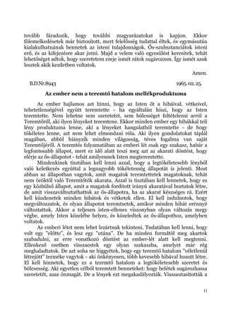 tovább fáradozik, hogy további magyarázatokat is kapjon. Ekkor
fölemelkedésetek már biztosított, mert felelősség tudattal éltek, és egymásután
kialakulhatnának bennetek az isteni tulajdonságok. Ős-szubsztanciátok isteni
erő, és az kifejezésre akar jutni. Majd a velem való egyesülést keresitek, tehát
lehetőséget adtok, hogy szeretetem ereje ismét rátok sugározzon. Így ismét azok
lesztek akik kezdetben voltatok.
                                                                          Amen.
  B.D.Nr.8943                                                     1965. 02. 25.
         Az ember nem a teremtő hatalom mellékproduktuma
      Az ember hajlamos azt hinni, hogy az Isten őt a hibáival, vétkeivel,
tehetetlenségével együtt teremtette - ha egyáltalán hiszi, hogy az Isten
teremtette. Nem lehetne sem szeretetet, sem bölcsséget feltételezni arról a
Teremtőről, aki ilyen lényeket teremtene. Ekkor minden ember egy hibákkal teli
lény produktuma lenne, aki a lényeket hangulatból teremtette - de hogy
tökéletes lenne, azt nem lehet elmondani róla. Aki ilyen gondolatokat táplál
magában, abból hiányzik minden világosság, téves fogalma van saját
Teremtőjéről. A teremtés folyamatában az emberi lét csak egy szakasz, habár a
legfontosabb állapot, mert ez idő alatt teszi meg azt az akarati döntést, hogy
elérje az ős-állapotot - tehát amilyennek Isten megteremtette.
      Mindenkinek tisztában kell lenni azzal, hogy a legtökéletesebb lényből
való keletkezés egyúttal a legnagyobb tökéletesség állapotát is jelenti. Most
abban az állapotban vagytok, amit magatok teremtettetek magatoknak, tehát
nem öröktől való Teremtőtök akarata. Azzal is tisztában kell lennetek, hogy ez
egy közbülső állapot, amit a magatok fordított irányú akaratával hoztatok létre,
de amit visszaváltoztathattok az ős-állapotra, ha az akarat készséges rá. Ezért
kell küzdenetek minden hibátok és vétketek ellen. El kell indulnotok, hogy
megváltozzatok, és olyan állapotot teremtsetek, amikor minden hibát erénnyé
változtattok. Akkor a teljesen isten-ellenes viszonyban olyan változás megy
végbe, amely Isten közelébe helyez, és közeledtek az ős-állapothoz, amelyben
voltatok.
      Az emberi létet nem lehet lezártnak tekinteni. Tudatában kell lenni, hogy
volt egy "előtte", és lesz egy "utána". De ha minden formától meg akartok
szabadulni, az erre vonatkozó döntést az ember-lét alatt kell megtenni.
Ellenkező esetben visszaestek egy olyan szakaszba, amelyet már rég
meghaladtatok. De azt soha ne higgyétek, hogy egy teremtő hatalom "véletlenül
létrejött" terméke vagytok - aki önkényesen, több kevesebb hibával hozott létre.
El kell hinnetek, hogy ez a teremtő hatalom a legtökéletesebb szeretet és
bölcsesség. Aki egyetlen célból teremtett benneteket: hogy belétek sugározhassa
szeretetét, azaz önmagát. De a lények ezt megakadályozták. Visszautasították a


                                                                                  11
 