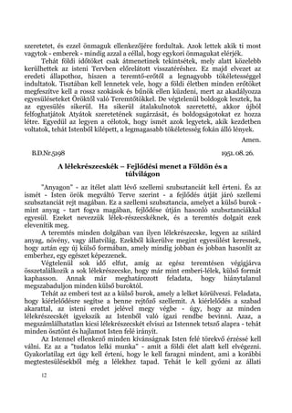 szeretetet, és ezzel önmaguk ellenkezőjére fordultak. Azok lettek akik ti most
vagytok - emberek - mindig azzal a céllal, hogy egykori önmagukat elérjék.
       Tehát földi időtöket csak átmenetinek tekintsétek, mely alatt közelebb
kerülhettek az isteni Tervben előrelátott visszatéréshez. Ez majd elvezet az
eredeti állapothoz, hiszen a teremtő-erőtől a legnagyobb tökéletességgel
indultatok. Tisztában kell lennetek vele, hogy a földi életben minden erőtöket
megfeszítve kell a rossz szokások és bűnök ellen küzdeni, mert az akadályozza
egyesüléseteket Öröktől való Teremtőtökkel. De végtelenül boldogok lesztek, ha
az egyesülés sikerül. Ha sikerül átalakulnotok szeretetté, akkor újból
felfoghatjátok Atyátok szeretetének sugárzását, és boldogságotokat ez hozza
létre. Egyedül az legyen a célotok, hogy ismét azok legyetek, akik kezdetben
voltatok, tehát Istenből kilépett, a legmagasabb tökéletesség fokán álló lények.
                                                                            Amen.
  B.D.Nr.5198                                                       1951. 08. 26.
           A lélekrészecskék – Fejlődési menet a Földön és a
                              túlvilágon
      "Anyagon" - az ítélet alatt lévő szellemi szubsztanciát kell érteni. És az
ismét - Isten örök megváltó Terve szerint - a fejlődés útját járó szellemi
szubsztanciát rejt magában. Ez a szellemi szubsztancia, amelyet a külső burok -
mint anyag - tart fogva magában, fejlődése útján hasonló szubsztanciákkal
egyesül. Ezeket nevezzük lélek-részecskéknek, és a teremtés dolgait ezek
elevenítik meg.
      A teremtés minden dolgában van ilyen lélekrészecske, legyen az szilárd
anyag, növény, vagy állatvilág. Ezekből kikerülve megint egyesülést keresnek,
hogy aztán egy új külső formában, amely mindig jobban és jobban hasonlít az
emberhez, egy egészet képezzenek.
      Végtelenül sok idő elfut, amíg az egész teremtésen végigjárva
összetalálkozik a sok lélekrészecske, hogy már mint emberi-lélek, külső formát
kaphasson. Annak már meghatározott feladata, hogy hiánytalanul
megszabaduljon minden külső buroktól.
      Tehát az emberi test az a külső burok, amely a lelket körülveszi. Feladata,
hogy kiérlelődésre segítse a benne rejtőző szellemit. A kiérlelődés a szabad
akarattal, az isteni eredet jelével megy végbe - úgy, hogy az minden
lélekrészecskét igyekszik az Istenből való igazi rendbe bevinni. Azaz, a
megszámlálhatatlan kicsi lélekrészecskét elviszi az Istennek tetsző alapra - tehát
minden ösztönt és hajlamot Isten felé irányít.
      Az Istennel ellenkező minden kívánságnak Isten felé törekvő érzéssé kell
válni. Ez az a "tudatos lelki munka" - amit a földi élet alatt kell elvégezni.
Gyakorlatilag ezt úgy kell érteni, hogy le kell faragni mindent, ami a korábbi
megtestesülésekből még a lélekhez tapad. Tehát le kell győzni az állati
     12
 