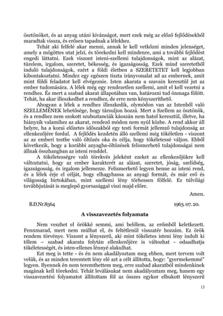 ösztönöket, és az anyag utáni kívánságot, mert ezek még az előző fejlődésekből
maradtak vissza, és erősen tapadnak a lélekhez.
      Tehát aki felfelé akar menni, annak le kell vetkőzni minden jelenséget,
amely a mögöttes utat jelzi, és törekedni kell mindenre, ami a további fejlődést
engedi láttatni. Ezek viszont isteni-szellemi tulajdonságok, mint az alázat,
türelem, irgalom, szeretet, békesség, és igazságosság. Ezek mind szeretetből
induló tulajdonságok, ezért a földi életben a SZERETETET kell legjobban
kibontakoztatni. Mindez egy egészen tiszta irányvonalat ad az embernek, amit
mint földi feladatot kell elvégeznie. Isten akarata a szavain keresztül jut az
ember tudomására. A lélek még egy rendezetlen szellemi, amit el kell vezetni a
rendhez. És mert a szabad akarat állapotában van, határozni tud önmaga fölött.
Tehát, ha akar illeszkedhet a rendhez, de erre nem kényszeríthető.
      Ahogyan a lélek a rendhez illeszkedik, olymódon van az Istenből való
SZELLEMÉNEK lehetősége, hogy társuljon hozzá. Mert a Szellem az ösztönök,
és a rendhez nem szokott szubsztanciák káoszán nem hatol keresztül, illetve, ha
hiányzik valamihez az akarat, rendező módon nem nyúl közbe. A rend akkor áll
helyre, ha a korai előzetes időszakból egy testi formát jellemző tulajdonság az
ellenkezőjére fordul. A fejlődés kezdetén álló szellemi még tökéletlen - viszont
az az emberi testbe való öltözés oka és célja, hogy tökéletessé váljon. Ebből
következik, hogy a korábbi anyagba-öltözések felismerhető tulajdonságai nem
állnak összhangban az isteni renddel.
      A tökéletességre való törekvés jeleként ezeket az ellenkezőjükre kell
változtatni, hogy az ember karakterét az alázat, szeretet, jóság, szelídség,
igazságosság, és irgalom jellemezze. Felismerhető legyen benne az isteni rend,
és a lélek érje el célját, hogy elhagyhassa az anyagi formát, és már erő és
világosság birtokában, mint szellemi lény törhessen fölfelé. Ez túlvilági
továbbjutását is meglepő gyorsasággal viszi majd előre.
                                                                          Amen.
  B.D.Nr.8564                                                     1963. 07. 20.
                         A visszavezetés folyamata
      Nem veszhet el örökké semmi, ami belőlem, az erőmből keletkezett.
Fennmarad, mert nem múlhat el, és feltétlenül visszatér hozzám. Ez örök
rendem törvénye. Viszont a lényszerű, aki mint tökéletes isteni lény indult ki
tőlem – szabad akarata folytán ellenkezőjére is változhat - odaadhatja
tökéletességét, és isten-ellenes lénnyé alakulhat.
      Ezt meg is tette - és én nem akadályoztam meg ebben, mert tervem volt
velük, és az minden teremtett lény elé azt a célt állította, hogy: "gyermekemmé"
legyen. Ilyennek én nem teremthettem meg, erre szabad akaratból mindenkinek
magának kell törekedni. Tehát leválásukat nem akadályoztam meg, hanem egy
visszavezetési folyamatot állítottam föl az összes egykor elbukott lényszerű
                                                                                  13
 