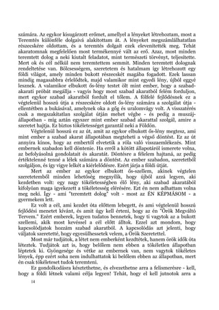 számára. Az egykor kisugárzott erőmet, amellyel a lényeket létrehoztam, most a
Teremtés különféle dolgaivá alakítottam át. A lényeket megszámlálhatatlan
részecskére oldottam, és a teremtés dolgait ezek elevenítették meg. Tehát
akaratomnak megfelelően most termékennyé vált az erő. Azaz, most minden
teremtett dolog a neki kiutalt feladatot, mint természeti törvényt, teljesítette.
Mert ok és cél nélkül nem teremtettem semmit. Minden teremtett dolognak
rendeltetése van. Bölcsességem, szeretetem és hatalmam így létrehozott egy
földi világot, amely minden bukott részecskét magába fogadott. Ezek lassan
mindig magasabbra érlelődtek, majd valamikor mint egyedi lény, újból eggyé
lesznek. A valamikor elbukott ős-lény testet ölt mint ember, hogy a szabad-
akarati próbát megállja - vagyis hogy most szabad akaratból felém forduljon,
mert egykor szabad akaratból fordult el tőlem. A fölfelé fejlődésnek ez a
végtelenül hosszú útja a részecskére oldott ős-lény számára a szolgálat útja -
ellentétben a bukásával, amelynek oka a gőg és uralomvágy volt. A visszatérés
csak a megszakítatlan szolgálat útján mehet végbe - és pedig a muszáj-
állapotban - míg aztán egyszer mint ember szabad akarattal szolgál, amire a
szeretet hajtja. Ez biztos tökéletességet garantál neki a Földön.
      Végtelenül hosszú ez az út, amit az egykor elbukott ős-lény megtesz, ami
mint ember a szabad akarat állapotában megteheti a végső döntést. Ez az út
annyira kínos, hogy az embertől elvetetik a róla való visszaemlékezés. Mint
embernek szabadon kell döntenie. Ha erről a kötött állapotáról ismerete volna,
az befolyásolná gondolatait és akaratát. Döntésre a félelem hajtaná, az pedig
értéktelenné tenné a lélek számára a döntést. Az ember szabadon, szeretetből
szolgáljon, és így vigye lelkét a kiérlelődésre. Ezért járja a földi útját.
      Mert az ember az egykor elbukott ős-szellem, akinek végtelen
szeretetemből minden lehetőség megnyílik, hogy újból azzá legyen, aki
kezdetben volt: egy nagy tökéletességben élő lény, aki szabad akaratából
kifolyóan maga igyekezett a tökéletesség elérésére. Ezt én nem adhattam volna
meg neki. Így - ami "teremtett dolog" volt - most az ÉN KÉPMÁSOM - a
gyermekem lett.
      Ez volt a cél, ami kezdet óta előttem lebegett, és ami végtelenül hosszú
fejlődési menetet kívánt, és amit úgy kell érteni, hogy az én "Örök Megváltó
Tervem." Ezért emberek, legyen tudatos bennetek, hogy ti vagytok az a bukott
szellemi, akik most kevéssel a cél előtt álltok. Ezzel azt mondom, hogy
kapcsolódjatok hozzám szabad akaratból. A kapcsolódás azt jelenti, hogy
váljatok szeretetté, hogy egyesülhessetek velem, a Örök Szeretettel.
      Most már tudjátok, a létet nem emberként kezdtétek, hanem örök idők óta
léteztek. Tudjátok azt is, hogy belőlem nem ebben a tökéletlen állapotban
léptetek ki. Gyöngesége és vétke az embernek van, nem vagytok tökéletes
lények, épp ezért soha nem indulhattatok ki belőlem ebben az állapotban, mert
én csak tökéleteset tudok teremteni.
      Ez gondolkodásra késztethetne, és elvezethetne arra a felismerésre - kell,
hogy a földi létnek valami célja legyen! Tehát, hogy el kell jutnotok arra a
     14
 