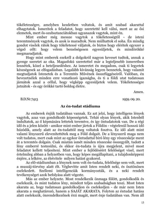 tökéletességre, amelyben kezdetben voltatok, és amit szabad akarattal
elhagytatok. Ismeritek a feladatot, hogy szeretetté kell válni, mert az az ősi
elemetek, mert ős-szubsztanciátokban ugyanazok vagytok, mint én.
      Mint ember még messze vagytok a tökéletességtől - de isteni
teremtmények vagytok, és azok is maradtok. Nem múlhattok el soha. Én mindig
gondot viselek rátok hogy tökéletessé váljatok, és biztos hogy eléritek egyszer a
végső célt: hogy velem bensőségesen egyesüljetek, és mindörökké
megmaradjatok.
      Hogy mint emberek ezekről a dolgokról nagyon keveset tudtok, annak a
gyenge szeretet az oka. Magasfokú szeretettel már a legteljesebb ismeretben
lennétek, közel a beteljesedéshez. Az ismeretet én megadom, csak ti legyetek
készségesek az elfogadásban. Legalább kívánság legyen bennetek, hogy valamit
megtudjatok Istenetek és a Teremtés Művének összefüggéseiről. Valóban, én
bevezetnélek minden erre vonatkozó igazságba, és ti a földi utat tudatosan
járnátok azzal a céllal, hogy végképp egyesüljetek velem. Tökéletességre
jutnátok - és egy örökké tartó boldog életre.
                                                                           Amen.
  B.D.Nr.7413                                                      1959. 09. 20.
                           Az én-tudat stádiuma
       Az emberek énjük tudatában vannak. Ez azt jelzi, hogy intelligens lények
vagytok, azaz van gondolkodó képességetek. Tehát olyan lények, akik Istenből
indultatok, az ő képmására lettetek teremtve, és így öntudatotok van. De a régi
idő és a jelen között - amikor mint ember jártok a Földön - végtelenül hosszú idő
húzódik, amely alatt az én-tudattól meg voltatok fosztva. Ez idő alatt mint
valami lényszerű elevenítettétek meg a Föld dolgait. De a lényszerű maga nem
volt tudatos, mert csak mint az egykor öntudattal bíró lény egy részecskéje ment
át a teremtés dolgain. Csak miután ismét minden részecske összegyűlt, tudott a
lény emberré testesülni, és ekkor én-tudata is újra megjelent, mivel most
feladatot kellett teljesíteni. Mint ember a fejlődéséért felelőséget visel, mert
értelmileg abban a helyzetben van, hogy képes megállapítani, a tulajdonképpeni
énjére, a lelkére, az életvitele milyen hatást gyakorol.
       Az elő-stádiumban a lénynek nem volt én-tudata, felelősége sem volt, mert
a muszáj-törvény alatt élt. Végbevitte amit Isten rendelt neki, és ösztönösen
cselekedett. Szellemi intelligenciák kormányozták, és a neki rendelt
tevékenységet azok befolyása alatt végezte.
       Más az ember helyzete. Most rendelkezik önmaga fölött, gondolkodik és
cselekszik, és mint tudatos lény, mindezt teljes szabadságban teszi. Most Isten
akarata az, hogy tudatosan gondolkodjon és cselekedjen - de már nem Isten
akarata a meghatározó, hanem a SAJÁT AKARATA. Folyton az éntudat hatása
alatt cselekszik, önrendelkezőnek érzi magát, mert énje tudatában van. Nem áll
                                                                                   15
 