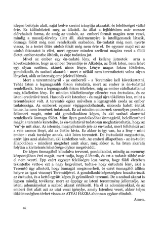 idegen befolyás alatt, saját kedve szerint irányítja akaratát, és felelősséget vállal
érte. Ez különbözteti meg az állattól. Az állat a fejlődésben már messze
előrehaladt forma, de amíg az utolsót, az emberi formát magára nem veszi,
mindig a muszáj-törvény alatt áll. Akármennyire is intelligensnek látszik,
önmaga fölött még nem rendelkezik szabadon. Én-tudatát még nem nyerte
vissza, és a testet öltés utolsó fokát még nem érte el. De egyszer majd ezt az
utolsó fokozatot is eléri, mert egyszer minden szellemi magára veszi a földi
életet, ember-testbe öltözik, és énje tudatára jut.
      Mivel az ember egy én-tudatú lény, el kellene jutnotok                 arra a
következtetésre, hogy az ember Teremtője és Alkotója, az Örök Isten, nem lehet
egy olyan szellem, akinek nincs lénye. Lénye magas fokon tökéletes,
gondolkodó, és szabad akaratú - mert e nélkül nem teremthetett volna olyan
lényeket, akik az istenség eme jeleivel bírnak.
      Mert a teremtményről - az emberről - a Teremtőre kell következtetni.
Tehát Isten a legmagasabb fokon éntudatú, mert az ember is én-tudattal
rendelkezik. Isten a legmagasabb fokon tökéletes, míg az ember cáfolhatatlanul
még tökéletlen lény. De minden tökéletlensége ellenére van én-tudata, és ez
isteni eredetűvé teszi. Hasonló volt Istenhez - és majd újra tökéletes lesz, mint a
teremtésekor volt. A teremtés egész művében a legnagyobb csoda az ember
tudatossága. Az emberek egyszer végiggondolhatnák, micsoda halott életük
lenne, ha nem lennének tudatosak. Ez ad minden embernek személyes pecsétet:
felismeri magát, mint aki gondolkodásra képes, és aki szabad akarattal
rendelkezik önmaga fölött. Mint ilyen gondolkodhat önmagáról, beleillesztheti
magát a teremtés kereteibe, és én-tudatával tudatosan meghatározhatja, hogy az
"én"-je mit akar. Az istenség megnyilvánuló jele az én-tudat, mert feltételezi azt
a vele azonos lényt, aki az életbe hívta. Ez akkor is így van, ha a lény - mint
ember - csak torzképe annak, akit Isten teremtett. De én-tudatát megtartotta,
azért újra azzá alakulhat, aki kezdetben volt. Az emberi állapotban - az én-tudat
állapotában - mindent megtehet amit akar, még akkor is, ha Isten akarata
folytán a kivitelezés lehetősége olykor megrövidül.
      De képes önmagából kiindulva tervezni, gondolkodni, mindig az esemény
központjában érzi magát, mert tudja, hogy ő létezik, és ezt a tudatát többé már
el nem veszti. Épp ezért egyszer felelőségre lesz vonva, hogy földi életében
tekintetbe vette-e ezt a nagy kegyelmet, tudta-e hogy éntudatú lény, akit a
Teremtő úgy alkotott, hogy önmagát megismerheti, és ezért önmagától állítsa
helyre az igazi viszonyt Teremtőjével. A gondolkodó-képességhez hozzátartozik
az én-tudat, és a kettő együtt képes jó gyümölcsöt teremni. De a szabad akarat is
legyen mindig tevékeny, mert az éppúgy az isteni teremtmény jellemzője. Az
isteni adományokat a szabad akarat értékesíti. Ha él az adományokkal, és az
emberi élet alatt azt az utat veszi igénybe, amely Istenhez vezet, akkor teljes
tökéletességben térhet vissza az ATYAI HÁZBA ahonnan egykor elindult.
                                                                              Amen.

      16
 