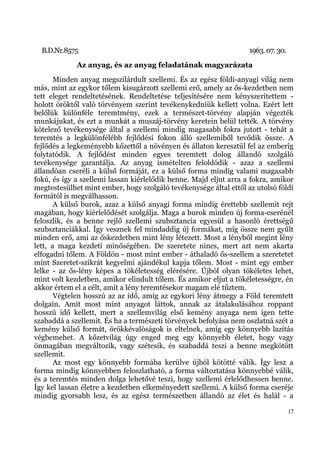 B.D.Nr.8575                                                      1963. 07. 30.
             Az anyag, és az anyag feladatának magyarázata
       Minden anyag megszilárdult szellemi. És az egész földi-anyagi világ nem
más, mint az egykor tőlem kisugárzott szellemi erő, amely az ős-kezdetben nem
tett eleget rendeltetésének. Rendeltetése teljesítésére nem kényszeritettem -
holott öröktől való törvényem szerint tevékenykedniük kellett volna. Ezért lett
belőlük különféle teremtmény, ezek a természet-törvény alapján végezték
munkájukat, és ezt a munkát a muszáj-törvény keretein belül tették. A törvény
kötelező tevékenysége által a szellemi mindig magasabb fokra jutott - tehát a
teremtés a legkülönfélébb fejlődési fokon álló szellemiből tevődik össze. A
fejlődés a legkeményebb kőzettől a növényen és állaton keresztül fel az emberig
folytatódik. A fejlődést minden egyes teremtett dolog állandó szolgáló
tevékenysége garantálja. Az anyag ismételten feloldódik - azaz a szellemi
állandóan cseréli a külső formáját, ez a külső forma mindig valami magasabb
fokú, és így a szellemi lassan kiérlelődik benne. Majd eljut arra a fokra, amikor
megtestesülhet mint ember, hogy szolgáló tevékenysége által ettől az utolsó földi
formától is megválhasson.
       A külső burok, azaz a külső anyagi forma mindig érettebb szellemit rejt
magában, hogy kiérlelődését szolgálja. Maga a burok minden új forma-cserénél
feloszlik, és a benne rejlő szellemi szubsztancia egyesül a hasonló érettségű
szubsztanciákkal. Így vesznek fel mindaddig új formákat, míg össze nem gyűlt
minden erő, ami az őskezdetben mint lény létezett. Most a lényből megint lény
lett, a maga kezdeti minőségében. De szeretete nincs, mert azt nem akarta
elfogadni tőlem. A Földön - most mint ember - áthaladó ős-szellem a szeretetet
mint Szeretet-szikrát kegyelmi ajándékul kapja tőlem. Most - mint egy ember
lelke - az ős-lény képes a tökéletesség elérésére. Újból olyan tökéletes lehet,
mint volt kezdetben, amikor elindult tőlem. És amikor eljut a tökéletességre, én
akkor értem el a célt, amit a lény teremtésekor magam elé tűztem.
       Végtelen hosszú az az idő, amíg az egykori lény átmegy a Föld teremtett
dolgain. Amit most mint anyagot láttok, annak az átalakulásához roppant
hosszú idő kellett, mert a szellemvilág első kemény anyaga nem igen tette
szabaddá a szellemit. És ha a természeti törvények befolyása nem oszlatná szét a
kemény külső formát, örökkévalóságok is eltelnek, amíg egy könnyebb lazítás
végbemehet. A kőzetvilág úgy enged meg egy könnyebb életet, hogy vagy
önmagában megváltozik, vagy szétesik, és szabaddá teszi a benne megkötött
szellemit.
       Az most egy könnyebb formába kerülve újból kötötté válik. Így lesz a
forma mindig könnyebben feloszlatható, a forma változtatása könnyebbé válik,
és a teremtés minden dolga lehetővé teszi, hogy szellemi érlelődhessen benne.
Így kel lassan életre a kezdetben elkeményedett szellemi. A külső forma cseréje
mindig gyorsabb lesz, és az egész természetben állandó az élet és halál - a

                                                                                   17
 