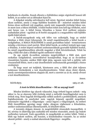 keletkezés és elmúlás. Ennek ellenére a fejlődéshez mégis végtelenül hosszú idő
kellett, és az ember ezt az időszakot fejezi be.
       A dolgokat mindig szétválasztva kell nézni. Egyrészt minden külső forma
olyan szellemi, amely a maga fejlődése kezdetén áll - másrészt minden külső
forma olyan szellemit rejt magában, amely már magasabb érettségi fokon van,
és most ezen a fokon érlelődik. A külső burkot tehát nem kell úgy értékelni, mint
ami benne van. A külső forma feloszlása a benne lévő szellemi számára
szabadulást jelent - egyúttal az őt borító anyagnak is a magasabbra való fejlődés
újabb fokát jelenti.
       A burok-anyagoknak még sok időre van szükségük, hogy az utolsó
fázisban a lélek részei lehessenek. De minél engedelmesebb a külső burok a
szolgálatban, A MAGA FEJLŐDÉSE is annál gyorsabban halad - természetesen
mindig a törvényes rend szerint. Mint külső burok, az emberi testnek igen nagy
a feladata. A testet képező szellemi szubsztanciáknak gyorsabb fejlődést hozhat,
ha minél engedelmesebben alávetik magukat a lélek követeléseinek. Tehát ha
még a földi élet alatt a lélekkel együtt szellemivé válnak.
       Ez egy másik ős-szellem számára megrövidítheti a földi utat, mert
szokatlan szolgálatával, szenvedésével hozzájárulhat, hogy az az ős-szellem
visszatérjen hozzám, amikor földi útját járja, ugyanis nem kell a mélybe való
visszaeséstől félnie, mert a már átszellemített szubsztanciák garantálják a biztos
eredményt.
       És hogy most ezt tudjátok, késztessen arra, a földi élet alatt teljesen
tudatosan törekedjetek a test átszellemiesítésére. Tehát olyan életet éljetek,
amely szeretetparancsolatom alapjain áll, mert a szeretet az az út, amely elvezet
a test átszellemítésére.
                                                                            Amen.
  B.D.Nr.8573                                                       1963. 07. 28.
            A test és lélek átszellemítése – Mi az anyagi test?
      Minden kérdésre úgy akarok válaszolni, hogy érthető legyen nektek - még
akkor is, ha az alacsony lelki érettség miatt a mélyebb összefüggéseket nem is
értitek meg. Nem hagylak felvilágosítás nélkül azokról a problémákról, amelyek
foglalkoztatnak, és amelyeket nem vagytok képesek egyedül megoldani.
Amennyire vágyódtok a világosságra - annyi legyen a világosságtok. Az emberi
lélek összeállítása ugynúgy megy végbe, ahogyan végbement a feloszlatása,
amikor szubsztanciálisan elkeményedett, és lehullott tőlem.
      A teremtés dolgain átment, és megérlelődött részecskék összegyűltek. A
kő, növény és állatvilág újra szabaddá tett minden részecskét, amely egy bukott
szellemhez tartozott. Ezek egyesültek, és megalkották az ember lelkét. Tehát a
lélek egy bukott szellem, aki hozzám, a kiindulásához visszatér, ha az utolsó
akarati próbát - amely a szabad akaratának függvénye - megállta.
     18
 