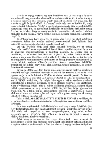 A lélek az anyagi testben egy testi burokban van. A test még a fejlődés
kezdetén álló, megszámlálhatatlan szellemi szubsztanciából áll. Minden anyag -
a fejlődés kezdetén álló szellemi, amely érettebb szellemit rejt magában. Ez
szintén szolgál, és így érlelődik. Az "anyag" tehát még hosszú út előtt áll, amíg
maga is testet ölthet mint "lélek". A szellemi szubsztancia útja mégis különféle
hosszúságú lehet. Pld. ha gyorsabban kiérlelődik az a szellemi, amít mint anyag
őriz, de az is lehet, hogy az anyag oszlik fel hamarabb, pld. amikor minden
ellenállás nélkül szolgál, vagy a benne szolgáló szellemi ellenállása hamarabb
megtörik.
      Ez utóbbi akkor következik be, ha olyan környezete van ahol tudatosan
törekszenek felém. Ezt minden szellemi jótéteménynek érzi, fejlődési útja
lerövidül, mert gyakori szolgálatot engedélyeznek neki.
      Ezt úgy értsétek, hogy ahol nincs szellemi törekvés, ott az anyag
"összehalmozódik", mert ragaszkodnak hozzá. Nem engedik szolgálni, és ebben
az anyagban meghosszabbodik a kötöttség állapota. De éppígy meg is
rövidülhet, ha az ember nem törekszik a javak tárolására, hanem annak a
kevésnek amije van, állandóan szolgálni kell. Ilyenkor az ember az irántam, és
az anyag iránti beállítottságával járul hozzá az anyag gyorsabb feloszlásához. A
benne lekötött szellemi többször cserélhet formát, gyorsabban érlelődik,
gyorsabban jut odáig, hogy mint lélek összegyűlhetnek részecskéi, és ember
formában ölthet testet!
      Ugyanígy a lélek földi-testi burka szintén megszilárdult matéria, amelynek
szubsztanciái egy valamikor elbukott ős-szellemhez tartoznak, és mint lélek
egyszer majd szintén leteszi a Földön az utolsó akarati próbát. Amikor az
embernek sikerül a földi élet alatt egyszerre testét és lelkét is átszellemíteni -
ami RITKÁN fordul elő, de mégis lehetséges - akkor testének szellemi
szubsztanciái a lelkéhez társulnak, és ők is elérnek bizonyos fokú érettséget.
Most a világosság lényei, akik a bukott szellemet gondozzák, szintén olyan
hatást gyakorolnak a még formába kötött lényszerűre, hogy gyorsabban
érlelődjön. Az a lélek, aki az átszellemítést testével is végbeviszi, a másik
léleknek minden szubsztanciájára sok olyan erőt sugároz, amely annak a még
hátralevő fejlődési menetre hat.
      Tehát a lélek AZ ÁTSZELLEMÍTETT TESTÉT IS ÁTVISZI a túlvilágra, és
ott az átszellemített szubsztanciákat mint erőt sugározza arra az őslényre, akihez
tartoznak.
      Ez a lény majd sokkal rövidebb idő alatt teszi meg a maga fejlődési útját,
mert földi tartózkodása alatt ez a kiérlelődött szellemi - amelyet az egykor benne
lakó lélek már megváltott - most megakadályozza, hogy mint ember
visszazuhanjon a mélységbe. Sőt erőben és formában is hatást gyakorol a
lélekre, és fokozott törekvésre serkenti.
      Ezért tekintse az ember igen nagy feladatának, hogy a testét is
átszellemítse. Tegyen meg mindent, hogy a saját lelke mellett ezt a másik lelket
is segítse, akinek a szubsztanciái a földi élet alatt az ő anyagi testében szolgáltak.
                                                                                    19
 