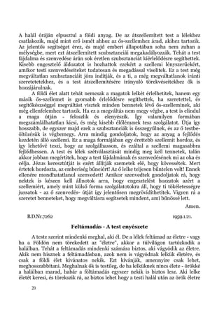 A halál óráján elpusztul a földi anyag. De az átszellemített test a lélekhez
csatlakozik, majd mint erő ismét ahhoz az ős-szellemhez árad, akihez tartozik.
Az jelentős segítséget érez, és majd emberi állapotában soha nem zuhan a
mélységbe, mert ezt átszellemített szubsztanciái megakadályozzák. Tehát a test
fájdalma és szenvedése árán sok éretlen szubsztanciát kiérlelődésre segíthettek.
Kisebb engesztelő áldozatot is hozhattok ezekért a szellemi lényszerűekért,
amikor testi szenvedéseiteket tudatosan és megadással viselitek. Ez a test még
megváltatlan szubsztanciáit jóra indítják, és a ti, a még megváltatlanok iránti
szeretetetekhez, és a test átszellemítésére irányuló törekvéseitekhez ők is
hozzájárulnak.
       A földi élet alatt tehát nemcsak a magatok lelkét érlelhetitek, hanem egy
másik ős-szellemet is gyorsabb érlelődésre segíthettek, ha szeretettel, és
segítőkészséggel megváltást visztek minden bennetek lévő ős-szelleminek, aki
még ellenfelemhez tartozik. Ha ez a megváltás nem megy végbe, a test is elindul
a maga útján - feloszlik és elenyészik. Így valamilyen formában
megszámlálhatatlan kicsi, és még kisebb élőlénynek tesz szolgálatot. Útja így
hosszabb, de egyszer majd ezek a szubsztanciák is összegyűlnek, és az ő testbe-
öltözésük is végbemegy. Arra mindig gondoljatok, hogy az anyag a fejlődés
kezdetén álló szellemi. Ez a maga formájában egy érettebb szellemit hordoz, és
így lehetővé teszi, hogy az szolgálhasson, és ezáltal a szellemi magasabbra
fejlődhessen. A test és lélek szétválasztását mindig meg kell tennetek, talán
akkor jobban megértitek, hogy a test fájdalmának és szenvedésének mi az oka és
célja. Jézus keresztútját is ezért állítják szemetek elé, hogy kövessétek. Mert
értetek hordozta, az emberiség bűneiért! Az ő lelke teljesen bűntelen volt! Ennek
ellenére mondhatatlanul szenvedett! Amikor szenvedtek gondoljatok rá, hogy
nektek is készen kell állnotok arra, hogy engesztelést hozzatok azért a
szellemiért, amely mint külső forma szolgálatotokra áll, hogy ti tökéletességre
jussatok - az ő szenvedés- útját így jelentősen megrövidíthetitek. Vigyen rá a
szeretet benneteket, hogy megváltásra segítsetek mindent, ami bűnössé lett.
                                                                              Amen.
   B.D.Nr.7262                                                          1959.1.21.
                        Feltámadás - A test enyészete
      A teste szerint mindenki meghal, aki él. De a lélek feltámad az életre - vagy
ha a Földön nem törekedett az "életre", akkor a túlvilágon tartózkodik a
halálban. Tehát a feltámadás mindenki számára biztos, aki vágyódik az életre.
Akik nem hisznek a feltámadásban, azok nem is vágyódnak lelkük életére, és
csak a földi élet kívánatos nekik. Ezt kívánják, amennyire csak lehet,
meghosszabbítani. Meghalnak ők is testileg, de ha lelküknek nincs élete - örökké
a halálban marad, habár a föltámadás egyszer nekik is biztos lesz. Aki lelke
életét keresi, és törekszik rá, az biztos lehet hogy a testi halál után az örök életre
      20
 