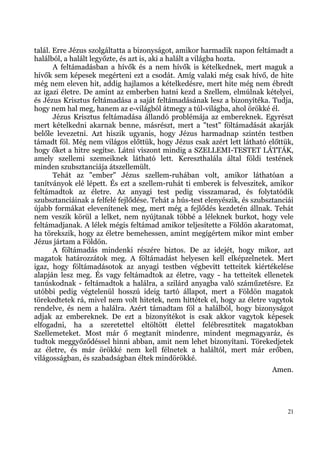 talál. Erre Jézus szolgáltatta a bizonyságot, amikor harmadik napon feltámadt a
halálból, a halált legyőzte, és azt is, aki a halált a világba hozta.
       A feltámadásban a hívők és a nem hívők is kételkednek, mert maguk a
hívők sem képesek megérteni ezt a csodát. Amíg valaki még csak hívő, de hite
még nem eleven hit, addig hajlamos a kételkedésre, mert hite még nem ébredt
az igazi életre. De amint az emberben hatni kezd a Szellem, elmúlnak kételyei,
és Jézus Krisztus feltámadása a saját feltámadásának lesz a bizonyítéka. Tudja,
hogy nem hal meg, hanem az e-világból átmegy a túl-világba, ahol örökké él.
       Jézus Krisztus feltámadása állandó problémája az embereknek. Egyrészt
mert kételkedni akarnak benne, másrészt, mert a "test" föltámadását akarják
belőle levezetni. Azt hiszik ugyanis, hogy Jézus harmadnap szintén testben
támadt föl. Még nem világos előttük, hogy Jézus csak azért lett látható előttük,
hogy őket a hitre segítse. Látni viszont mindig a SZELLEMI-TESTET LÁTTÁK,
amely szellemi szemeiknek látható lett. Kereszthalála által földi testének
minden szubsztanciája átszellemült.
       Tehát az "ember" Jézus szellem-ruhában volt, amikor láthatóan a
tanítványok elé lépett. És ezt a szellem-ruhát ti emberek is felveszitek, amikor
feltámadtok az életre. Az anyagi test pedig visszamarad, és folytatódik
szubsztanciáinak a felfelé fejlődése. Tehát a hús-test elenyészik, és szubsztanciái
újabb formákat elevenítenek meg, mert még a fejlődés kezdetén állnak. Tehát
nem veszik körül a lelket, nem nyújtanak többé a léleknek burkot, hogy vele
feltámadjanak. A lélek mégis feltámad amikor teljesítette a Földön akaratomat,
ha törekszik, hogy az életre bemehessen, amint megígértem mikor mint ember
Jézus jártam a Földön.
       A föltámadás mindenki részére biztos. De az idejét, hogy mikor, azt
magatok határozzátok meg. A föltámadást helyesen kell elképzelnetek. Mert
igaz, hogy föltámadásotok az anyagi testben végbevitt tetteitek kiértékelése
alapján lesz meg. És vagy feltámadtok az életre, vagy - ha tetteitek ellenetek
tanúskodnak - feltámadtok a halálra, a szilárd anyagba való száműzetésre. Ez
utóbbi pedig végtelenül hosszú ideig tartó állapot, mert a Földön magatok
törekedtetek rá, mivel nem volt hitetek, nem hittétek el, hogy az életre vagytok
rendelve, és nem a halálra. Azért támadtam föl a halálból, hogy bizonyságot
adjak az embereknek. De ezt a bizonyítékot is csak akkor vagytok képesek
elfogadni, ha a szeretettel eltöltött élettel felébresztitek magatokban
Szellemeteket. Most már ő megtanít mindenre, mindent megmagyaráz, és
tudtok meggyőződéssel hinni abban, amit nem lehet bizonyítani. Törekedjetek
az életre, és már örökké nem kell félnetek a haláltól, mert már erőben,
világosságban, és szabadságban éltek mindörökké.
                                                                            Amen.




                                                                                 21
 