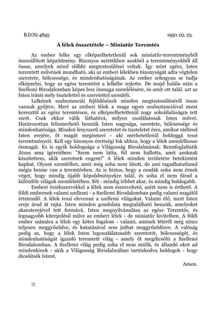 B.D.Nr.4845                                                    1950. 02. 23.
                A lélek összetétele – Miniatűr Teremtés
       Az ember lelke egy elképzelhetetlenül sok miniatűr-teremtményből
összeállított képződmény. Bizonyos mértékben azokból a teremtményekből áll
össze, amelyek mind előbbi megtestesülései voltak. Így mint egész, Isten
teremtett művének mondható, aki az emberi lélekben bizonyságát adta végtelen
szeretete, bölcsessége, és mindenhatóságának. Az ember sehogyan se tudja
elképzelni, hogy az egész teremtést a lelkébe rejtette. De majd halála után a
Szellemi Birodalomban képes lesz önmaga szemlélésére, és amit ott talál, azt az
Isten iránti mély tisztelettel és szeretettel szemléli.
       Lelkének szubsztanciái fejlődésének minden megtestesüléséről össze
vannak gyűjtve. Mert az emberi lélek a maga egyes szubsztanciáival ment
keresztül az egész teremtésen, és elképzelhetetlenül nagy sokoldalúságra tett
szert. Csak ekkor válik láthatóvá, milyen csodálatosak Isten művei.
Határozottan felismerhető bennük Isten nagysága, szeretete, bölcsessége és
mindenhatósága. Minden lényszerű szeretetet és tiszteletet érez, amikor ráébred
Isten erejére, őt magát megismeri - aki mérhetetlenül boldoggá teszi
teremtményeit. Kell egy bizonyos érettségi fok ahhoz, hogy a lélek szemlélhesse
önmagát. Ez is egyik boldogsága a Világosság Birodalmának. Bennfoglaltatik
Jézus ama ígéretében: "Szem nem látta, fül nem hallotta, amit azoknak
készítettem, akik szeretnek engem!" A lélek minden területére betekintést
kaphat. Olyant szemlélhet, amit még soha nem látott, de ami tagadhatatlanul
mégis benne van a teremtésben. Az is biztos, hogy a csodák soha nem érnek
véget, hogy mindig újabb képződményekre talál, és soha el nem fárad a
különféle világok szemléletében. Sőt - mindig többet akar, és mindig boldogabb.
       Emberi érzékszervekkel a lélek nem észrevehető, azért nem is érthető. A
földi embernek valami szellemi - a Szellemi Birodalomban pedig valami magától
értetendő. A lélek teszi elevenné a szellemi világokat. Valami élő, mert Isten
ereje árad át rajta. Isten minden gondolata megtalálható bennük, amelyeket
akaraterejével tett formává. Isten megnyilvánulása az egész Teremtés, és
legnagyobb kiterjedésű műve az emberi lélek - de miniatűr kivitelben. A földi
ember számára a lélek egy kétes fogalom - valami, aminek létéről még nincs
teljesen meggyőződve, és kutatásával sem juthat meggyőződésre. A valóság
pedig az, hogy a lélek Isten legcsodálatosabb szeretetét, bölcsességét, és
mindenhatóságát igazoló teremtett világ - amely őt megdicsőíti a Szellemi
Birodalomban. A Szellemi világ pedig soha el nem múlik, és állandó okot ad
mindenkinek - akik a Világosság Birodalmában tartózkodva boldogok - hogy
dicsőítsék Istent.
                                                                         Amen.


     22
 