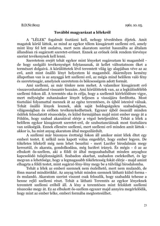 B.D.Nr.8012                                                       1961. 10. 05.
                       További magyarázat a lélekről
      A "LÉLEK" fogalmát tisztázni kell, nehogy tévedésben éljetek. Amit
magatok körül láttok, az mind az egykor tőlem kisugárzott szellemi erő, amely
mint lény fel lett oszlatva, mert nem akaratom szerint használta az általam
állandóan rá sugárzott szeretet-erőmet. Ennek az erőnek örök rendem törvénye
szerint tevékenynek kell lenni.
      Szeretetem erejét tehát egykor mint lényeket sugároztam ki magamból -
de hogy szolgáló tevékenységet folytassanak, át kellet változtatnom őket a
természet dolgaivá. A körülöttetek lévő teremtett világ így alapjában véve az az
erő, amit mint önálló lényt helyeztem ki magamból. Akármilyen kemény
állapotban van is az anyaggá lett szellemi erő, az mégis mind belőlem való fény
és szeretetsugár, amelynek szeretetem és bölcsességem adott formát.
      Ami szellemi, az már tönkre nem mehet. A valamikor kisugárzott erő
visszavonhatatlanul visszatér hozzám. Ami körülöttetek van, az a legkülönfélébb
szellemi fokon áll. A teremtés oka és célja, hogy a szellemit kiérlelődésre vigye,
mert mélységbe zuhanásakor lényét teljesen a visszájára fordította. Most
tisztulási folyamattal mennek át az egész teremtésen, és újból istenivé válnak.
Tehát önálló lények lesznek, akik saját boldogságukra szabadságban,
világosságban és erőben tevékenykedhetnek. Egyszer újból összeáll minden
őslélek feloszlatott részecskéje, és külső formájában majd mint ember megy át a
Földön, hogy szabad akaratával elérje a végső beteljesülést. Tehát a lélek a
belőlem egykor kisugárzott szeretet-erő, de szubsztanciáinak most tisztulásra
van szükségük. Ennek ellenére szellemi, mert szellemi erő minden amit láttok -
akkor is, ha mint anyag akaratom által megszilárdult.
      A szellemi már bizonyos érettségi fokon áll amikor mint lélek éltet egy
emberi testet. E nélkül nem kapott volna engedélyt, hogy ember legyen. De
tökéletes lélekről még nem lehet beszélni - mert Lucifer birodalmán megy
keresztül, és akarata, gondolkodása, még luciferi irányú. És mégis - ő az az
elbukott ős-szellem, aki a földi út által megszabadulhat minden anyaghoz
kapcsolódó tulajdonságától. Szabadon akarhat, szabadon cselekedhet, és így
megvan a lehetősége, hogy a legmagasabb tökéletesség fokát elérje - majd amint
elhagyta a földi testet, mint sugárzó fény-lény megy be a túlvilági birodalomba.
      Tehát a lélek az emberi szemnek nem észlelhető, mert nem mulandó, de
fönn marad mindörökké. Az anyag tehát minden szemnek látható külső forma -
és mulandó. Akaratom szerint viszont csak feloszlik, hogy szabaddá tehesse a
benne rejlő szellemi részt. Tehát a látható Teremtés az egykor lényeknek
teremtett szellemi erőből áll. A lény a teremtésen mint feloldott szellemi
részecske megy át. Ez az elbukott ős-szellem egyszer majd annyira megérlelődik,
hogy mint az ember lelke, emberi formába megtestesülhet.


                                                                                    23
 