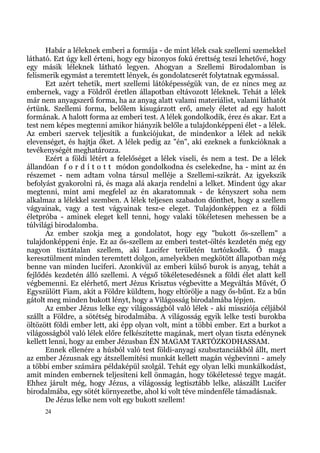 Habár a léleknek emberi a formája - de mint lélek csak szellemi szemekkel
látható. Ezt úgy kell érteni, hogy egy bizonyos fokú érettség teszi lehetővé, hogy
egy másik léleknek látható legyen. Ahogyan a Szellemi Birodalomban is
felismerik egymást a teremtett lények, és gondolatcserét folytatnak egymással.
       Ezt azért tehetik, mert szellemi látóképességük van, de ez nincs meg az
embernek, vagy a Földről éretlen állapotban eltávozott léleknek. Tehát a lélek
már nem anyagszerű forma, ha az anyag alatt valami materiálist, valami láthatót
értünk. Szellemi forma, belőlem kisugárzott erő, amely életet ad egy halott
formának. A halott forma az emberi test. A lélek gondolkodik, érez és akar. Ezt a
test nem képes megtenni amikor hiányzik belőle a tulajdonképpeni élet - a lélek.
Az emberi szervek teljesítik a funkciójukat, de mindenkor a lélek ad nekik
elevenséget, és hajtja őket. A lélek pedig az "én", aki ezeknek a funkcióknak a
tevékenységét meghatározza.
       Ezért a földi létért a felelőséget a lélek viseli, és nem a test. De a lélek
állandóan f o r d í t o t t módon gondolkodna és cselekedne, ha - mint az én
részemet - nem adtam volna társul melléje a Szellemi-szikrát. Az igyekszik
befolyást gyakorolni rá, és maga alá akarja rendelni a lelket. Mindent úgy akar
megtenni, mint ami megfelel az én akaratomnak - de kényszert soha nem
alkalmaz a lélekkel szemben. A lélek teljesen szabadon dönthet, hogy a szellem
vágyainak, vagy a test vágyainak tesz-e eleget. Tulajdonképpen ez a földi
életpróba - aminek eleget kell tenni, hogy valaki tökéletesen mehessen be a
túlvilági birodalomba.
       Az ember szokja meg a gondolatot, hogy egy "bukott ős-szellem" a
tulajdonképpeni énje. Ez az ős-szellem az emberi testet-öltés kezdetén még egy
nagyon tisztátalan szellem, aki Lucifer területén tartózkodik. Ő maga
keresztülment minden teremtett dolgon, amelyekben megkötött állapotban még
benne van minden luciferi. Azonkívül az emberi külső burok is anyag, tehát a
fejlődés kezdetén álló szellemi. A végső tökéletesedésnek a földi élet alatt kell
végbemenni. Ez elérhető, mert Jézus Krisztus végbevitte a Megváltás Művét, Ő
Egyszülött Fiam, akit a Földre küldtem, hogy eltörölje a nagy ős-bűnt. Ez a bűn
gátolt meg minden bukott lényt, hogy a Világosság birodalmába lépjen.
       Az ember Jézus lelke egy világosságból való lélek - aki missziója céljából
szállt a Földre, a sötétség birodalmába. A világosság egyik lelke testi burokba
öltözött földi ember lett, aki épp olyan volt, mint a többi ember. Ezt a burkot a
világosságból való lélek előre felkészítette magának, mert olyan tiszta edénynek
kellett lenni, hogy az ember Jézusban ÉN MAGAM TARTÓZKODHASSAM.
       Ennek ellenére a húsból való test földi-anyagi szubsztanciákból állt, mert
az ember Jézusnak egy átszellemítési munkát kellett magán végbevinni - amely
a többi ember számára példaképül szolgál. Tehát egy olyan lelki munkálkodást,
amit minden embernek teljesíteni kell önmagán, hogy tökéletessé tegye magát.
Ehhez járult még, hogy Jézus, a világosság legtisztább lelke, alászállt Lucifer
birodalmába, egy sötét környezetbe, ahol ki volt téve mindenféle támadásnak.
       De Jézus lelke nem volt egy bukott szellem!
     24
 