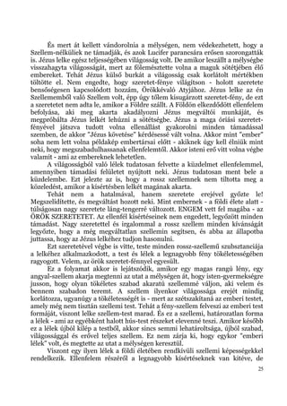 És mert át kellett vándorolnia a mélységen, nem védekezhetett, hogy a
Szellem-nélküliek ne támadják, és azok Lucifer parancsára erősen szorongatták
is. Jézus lelke egész teljességében világosság volt. De amikor leszállt a mélységbe
visszahagyta világosságát, mert az fölemésztette volna a maguk sötétjében élő
embereket. Tehát Jézus külső burkát a világosság csak korlátolt mértékben
töltötte el. Nem engedte, hogy szeretet-fénye világítson - holott szeretete
bensőségesen kapcsolódott hozzám, Örökkévaló Atyjához. Jézus lelke az én
Szellememből való Szellem volt, épp úgy tőlem kisugárzott szeretet-fény, de ezt
a szeretetet nem adta le, amikor a Földre szállt. A Földön elkezdődött ellenfelem
befolyása, aki meg akarta akadályozni Jézus megváltói munkáját, és
megpróbálta Jézus lelkét lehúzni a sötétségbe. Jézus a maga óriási szeretet-
fényével játszva tudott volna ellenállást gyakorolni minden támadással
szemben, de akkor "Jézus követése" kérdésessé vált volna. Akkor mint "ember"
soha nem lett volna példakép embertársai előtt - akiknek úgy kell élniük mint
neki, hogy megszabadulhassanak ellenfelemtől. Akkor isteni erő vitt volna végbe
valamit - ami az embereknek lehetetlen.
       A világosságból való lélek tudatosan felvette a küzdelmet ellenfelemmel,
amennyiben támadási felületet nyújtott neki. Jézus tudatosan ment bele a
küzdelembe. Ezt jelezte az is, hogy a rossz szellemnek nem tiltotta meg a
közeledést, amikor a kísértésben lelkét magának akarta.
       Tehát nem a hatalmával, hanem szeretete erejével győzte le!
Megszelídítette, és megváltást hozott neki. Mint embernek - a földi élete alatt -
túlságosan nagy szeretete láng-tengerré változott. ENGEM vett fel magába - az
ÖRÖK SZERETETET. Az ellenfél kísértéseinek nem engedett, legyőzött minden
támadást. Nagy szeretettel és irgalommal a rossz szellem minden kívánságát
legyőzte, hogy a még megváltatlan szellemin segítsen, és abba az állapotba
juttassa, hogy az Jézus lelkéhez tudjon hasonulni.
       Ezt szeretetével végbe is vitte, teste minden rossz-szellemű szubsztanciája
a lelkéhez alkalmazkodott, a test és lélek a legnagyobb fény tökéletességében
ragyogott. Velem, az örök szeretet-fénnyel egyesült.
       Ez a folyamat akkor is lejátszódik, amikor egy magas rangú lény, egy
angyal-szellem akarja megtenni az utat a mélységen át, hogy isten-gyermekségre
jusson, hogy olyan tökéletes szabad akaratú szellemmé váljon, aki velem és
bennem szabadon teremt. A szellem ilyenkor világossága erejét mindig
korlátozza, ugyanúgy a tökéletességét is - mert az szétszakítaná az emberi testet,
amely még nem tisztán szellemi test. Tehát a fény-szellem felveszi az emberi test
formáját, viszont lelke szellem-test marad. És ez a szellemi, határozatlan forma
a lélek - ami az egyébként halott hús-test részeket elevenné teszi. Amikor később
ez a lélek újból kilép a testből, akkor sincs semmi lehatároltsága, újból szabad,
világossággal és erővel teljes szellem. Ez nem zárja ki, hogy egykor "emberi
lélek" volt, és megtette az utat a mélységen keresztül.
       Viszont egy ilyen lélek a földi életében rendkívüli szellemi képességekkel
rendelkezik. Ellenfelem részéről a legnagyobb kísértéseknek van kitéve, de
                                                                                 25
 