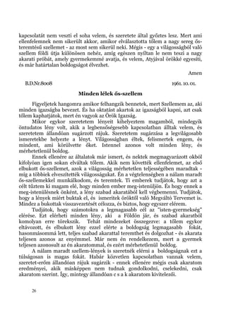 kapcsolatát nem veszti el soha velem, és szeretete által győztes lesz. Mert ami
ellenfelemnek nem sikerült akkor, amikor elválasztotta tőlem a nagy sereg ős-
teremtésű szellemet - az most sem sikerül neki. Mégis - egy a világosságból való
szellem földi útja különösen nehéz, amíg egészen nyíltan le nem teszi a nagy
akarati próbát, amely gyermekemmé avatja, és velem, Atyjával örökké egyesíti,
és már határtalan boldogságot élvezhet.
                                                                          Amen
  B.D.Nr.8008                                                     1961. 10. 01.
                          Minden lélek ős-szellem
       Figyeljetek hangomra amikor felhangzik bennetek, mert Szellemem az, aki
minden igazságba bevezet. És ha oktatást akartok az igazságból kapni, azt csak
tőlem kaphatjátok, mert én vagyok az Örök Igazság.
       Mikor egykor szeretetem lényeit kihelyeztem magamból, mindegyik
öntudatos lény volt, akik a legbensőségesebb kapcsolatban álltak velem, és
szeretetem állandóan sugárzott rájuk. Szeretetem sugárzása a legvilágosabb
ismeretekbe helyezte a lényt. Világosságban éltek, felismertek engem, és
mindent, ami körülvette őket. Istennel azonos volt minden lény, és
mérhetetlenül boldog.
       Ennek ellenére az általatok már ismert, és nektek megmagyarázott okból
kifolyóan igen sokan elváltak tőlem. Akik nem követték ellenfelemet, az első
elbukott ős-szellemet, azok a világosság mérhetetlen teljességében maradtak -
míg a többiek elveszítették világosságukat. Én a végtelenségben a nálam maradt
ős-szellemekkel munkálkodom, és teremtek. Ti emberek tudjátok, hogy azt a
célt tűztem ki magam elé, hogy minden ember meg-istenüljön. És hogy ennek a
meg-istenülésnek önként, a lény szabad akaratából kell végbemenni. Tudjátok,
hogy a lények miért buktak el, és ismeritek öröktől való Megváltó Tervemet is.
Mindez a bukottak visszavezetését célozza, és biztos, hogy egyszer elérem.
       Tudjátok, hogy számotokra a legmagasabb cél az "isten-gyermekség"
elérése. Ezt elérheti minden lény, aki a Földön jár, és szabad akaratból
komolyan erre törekszik. Tehát mindezeket összegezve: a tőlem egykor
eltávozott, és elbukott lény ezzel elérte a boldogság legmagasabb fokát,
hasonmásommá lett, teljes szabad akarattal teremthet és dolgozhat - és akarata
teljesen azonos az enyémmel. Már nem én rendelkezem, mert a gyermek
teljesen azonosult az én akaratommal, és ezért mérhetetlenül boldog.
       A nálam maradt szellem-lények is szeretnék elérni a boldogságnak ezt a
túlságosan is magas fokát. Habár közvetlen kapcsolatban vannak velem,
szeretet-erőm állandóan rájuk sugárzik - ennek ellenére mégis csak akaratom
eredményei, akik másképpen nem tudnak gondolkodni, cselekedni, csak
akaratom szerint. Így, mintegy állandóan c s a k akaratom kivitelezői.


     26
 