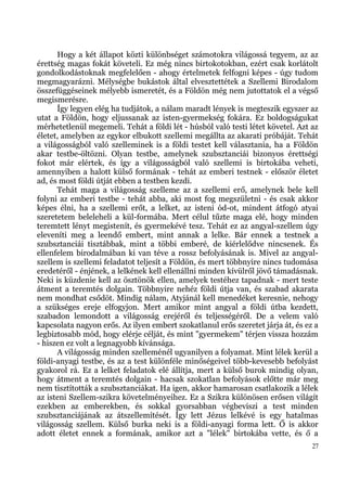 Hogy a két állapot közti különbséget számotokra világossá tegyem, az az
érettség magas fokát követeli. Ez még nincs birtokotokban, ezért csak korlátolt
gondolkodástoknak megfelelően - ahogy értelmetek felfogni képes - úgy tudom
megmagyarázni. Mélységbe bukástok által elvesztettétek a Szellemi Birodalom
összefüggéseinek mélyebb ismeretét, és a Földön még nem jutottatok el a végső
megismerésre.
      Így legyen elég ha tudjátok, a nálam maradt lények is megteszik egyszer az
utat a Földön, hogy eljussanak az isten-gyermekség fokára. Ez boldogságukat
mérhetetlenül megemeli. Tehát a földi lét - húsból való testi létet követel. Azt az
életet, amelyben az egykor elbukott szellemi megállta az akarati próbáját. Tehát
a világosságból való szelleminek is a földi testet kell választania, ha a Földön
akar testbe-öltözni. Olyan testbe, amelynek szubsztanciái bizonyos érettségi
fokot már elértek, és így a világosságból való szellemi is birtokába veheti,
amennyiben a halott külső formának - tehát az emberi testnek - először életet
ad, és most földi útját ebben a testben kezdi.
      Tehát maga a világosság szelleme az a szellemi erő, amelynek bele kell
folyni az emberi testbe - tehát abba, aki most fog megszületni - és csak akkor
képes élni, ha a szellemi erőt, a lelket, az isteni ód-ot, mindent átfogó atyai
szeretetem beleleheli a kül-formába. Mert célul tűzte maga elé, hogy minden
teremtett lényt megistenít, és gyermekévé tesz. Tehát ez az angyal-szellem úgy
eleveníti meg a leendő embert, mint annak a lelke. Bár ennek a testnek a
szubsztanciái tisztábbak, mint a többi emberé, de kiérlelődve nincsenek. És
ellenfelem birodalmában ki van téve a rossz befolyásának is. Mivel az angyal-
szellem is szellemi feladatot teljesít a Földön, és mert többnyire nincs tudomása
eredetéről - énjének, a lelkének kell ellenállni minden kívülről jövő támadásnak.
Neki is küzdenie kell az ösztönök ellen, amelyek testéhez tapadnak - mert teste
átment a teremtés dolgain. Többnyire nehéz földi útja van, és szabad akarata
nem mondhat csődöt. Mindig nálam, Atyjánál kell menedéket keresnie, nehogy
a szükséges ereje elfogyjon. Mert amikor mint angyal a földi útba kezdett,
szabadon lemondott a világosság erejéről és teljességéről. De a velem való
kapcsolata nagyon erős. Az ilyen embert szokatlanul erős szeretet járja át, és ez a
legbiztosabb mód, hogy elérje célját, és mint "gyermekem" térjen vissza hozzám
- hiszen ez volt a legnagyobb kívánsága.
      A világosság minden szelleménél ugyanilyen a folyamat. Mint lélek kerül a
földi-anyagi testbe, és az a test különféle minőségeivel több-kevesebb befolyást
gyakorol rá. Ez a lelket feladatok elé állítja, mert a külső burok mindig olyan,
hogy átment a teremtés dolgain - hacsak szokatlan befolyások előtte már meg
nem tisztították a szubsztanciákat. Ha igen, akkor hamarosan csatlakozik a lélek
az isteni Szellem-szikra követelményeihez. Ez a Szikra különösen erősen világít
ezekben az emberekben, és sokkal gyorsabban végbeviszi a test minden
szubsztanciájának az átszellemítését. Így lett Jézus lelkévé is egy hatalmas
világosság szellem. Külső burka neki is a földi-anyagi forma lett. Ő is akkor
adott életet ennek a formának, amikor azt a "lélek" birtokába vette, és ő a
                                                                                 27
 