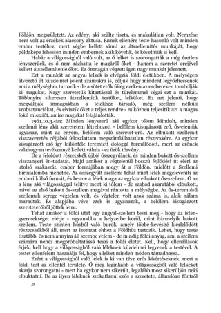 Földön megszületett. Az edény, aki szülte tiszta, és makulátlan volt. Nemzése
nem volt az érzékek alacsony aktusa. Ennek ellenére teste hasonló volt minden
ember testéhez, mert végbe kellett vinni az átszellemítés munkáját, hogy
példaképe lehessen minden embernek akik követik, és követniük is kell.
      Habár a világosságból való volt, az ő lelkét is szorongatták a még éretlen
lényszerűek, és ő nem rázhatta le magáról őket - hanem a szeretet erejével
kellett átszellemítenie őket. Ez önmagán végzett igen nagy munkát jelentett.
      Ezt a munkát az angyal lelkek is elvégzik földi életükben. A mélységen
átvezető út küzdelmet jelent számukra is, céljuk hogy mindent legyőzhessenek
ami a mélységhez tartozik - de a sötét erők főleg ezeken az embereken tombolják
ki magukat. Nagy szeretetük kitartással és türelemmel végzi ezt a munkát.
Többnyire sikeresen átszellemítik testüket, lelküket. Ez azt jelenti, hogy
megváltják önmagukban a lélekhez társuló, még szellem nélküli
szubsztanciákat, és elviszik őket a teljes rendre - miközben teljesítik azt a magas
fokú missziót, amire magukat felajánlották.
      1961.10.3.-án: Minden lényszerű aki egykor tőlem kiindult, minden
szellemi lény akit szeretetem létrehozott - belőlem kisugárzott erő, ős-elemük
ugyanaz, mint az enyém, belőlem való szeretet-erő. Az elbukott szellemit
visszavezetés céljából feloszlattam megszámlálhatatlan részecskére. Az egykor
kisugárzott erő így különféle teremtett dologgá formálódott, mert az erőnek
valahogyan tevékennyé kellett válnia - ez örök törvény.
      De a feloldott részecskék újból összegyűlnek, és minden bukott ős-szellem
visszanyeri én-tudatát. Majd amikor a végtelenül hosszú fejlődési út eléri az
utolsó szakaszát, ember formájában megy át a Földön, mielőtt a Szellemi
Birodalomba mehetne. Az összegyűlt szellemi tehát mint lélek megeleveníti az
emberi külső formát, és benne a lélek maga az egykor elbukott ős-szellem. Ő az
a lény aki világossággal telítve ment ki tőlem - de szabad akaratából elbukott,
mivel az első bukott ős-szellem magával rántotta a mélységbe. Az ős-teremtésű
szellemek serege végtelen volt, és végtelen volt azok száma is, akik nálam
maradtak. És alapjába véve ezek is ugyanazok, a belőlem kisugárzott
szereteterőből jöttek létre.
      Tehát amikor a földi utat egy angyal-szellem teszi meg - hogy az isten-
gyermekséget elérje - ugyanabba a helyzetbe kerül, mint bármelyik bukott
szellem. Teste szintén húsból való burok, amely többé-kevésbé kiérlelődött
részecskékből áll, mert az izomzat ehhez a Földhöz tartozik. Lehet, hogy teste
tisztább, és nem annyira áll szembe velem - de mindig földi anyag, ami a szellem
számára nehéz megpróbáltatássá teszi a földi életet. Kell, hogy ellenállások
érjék, kell hogy a világosságból való léleknek küzdelmei legyenek a testével. A
testet ellenfelem használja fel, hogy a lelket minden módon támadhassa.
      Ezért a világosságból való lélek is ki van téve erős kísértéseknek, mert a
földi test az ellenfél területe. Ő meg leginkább a világosságból való lelkeket
akarja szorongatni - mert ha egykor nem sikerült, legalább most sikerüljön neki
elbuktatni. De az ilyen léleknek szokatlanul erős a szeretete, állandóan föntről
     28
 