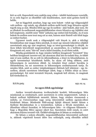 kéri az erőt. Kapcsolatát nem szakítja meg velem - inkább hatalmasan vonzódik,
és ez erős fegyver az ellenféllel való küzdelemben, mert mint győztes kerül ki
belőle.
       Azt ne higgyétek azonban, hogy egy nem bukott - tehát egy világosságból
való szellem - egy másik, egy elbukott szellem mellé kerül, hogy felosztva együtt
tegyék meg az utat. Minden lélek egy-egy ős-szellem - akár bukott, akár nem. De
az elbukott ős-szellemnek megszámlálhatatlan részre felosztva egy fejlődési utat
kell megtennie, mielőtt mint "lélek" juthatna egy emberi kül-formába. Az el nem
bukott ős-szellem nem teszi meg ezt az utat, hanem mint föntről való lélek kapja
az emberi burkot.
       Ugyanezt teszik azok a világosságból való lények is, akik a túlvilági
birodalomban már magas fokra jutottak, és most egy misszió teljesítése céljából
szeretnének még egy utat megtenni, hogy az isten-gyermekséget is elérjék. Az
ilyen lelkek közvetlenül megtestesülnek az anyatestben, és a belőlem egykor
kisugárzott erő, mint "élet-ód" árad a külső formába, és ad életet nekik.
       Mindig gondoljatok rá, hogy minden belőlem kisugárzott "teremtett" lény
belőlem kisugárzott szeretet-erő, aki akaratom által lett én-tudatú lény, és többé
már el nem múlhat. De az erőt én átformálhatom, a lényt én feloszlathatom, és
egyéb teremtményt készíthetek belőle, ha olyan cél lebeg előttem, amit
bölcsességem és szeretetem diktál. Az éntudatú lényt emberi burokba is
öltöztethetem, ha ezt szeretetem és bölcsességem eredményesnek tartja. És
minden lélek, amit az ember tulajdonképpeni életének kell tekinteni - egy ős-
szellem, akinek szeretetem lehetőséget adott, hogy a Földön elérje az isten-
gyermekséget. Ezt mint teremtett lénynek, magának kell elérnie, és magának
kell törekednie rá.
                                                                            Amen.
  B.D.Nr.5063                                                       1951. 02. 14.
                          Az egyes lélek egyénisége
      Amikor teremtő-akaratom tevékenykedni kezdett, bölcsességem látta
mindannak az eredményét, amit szeretetem és erőm megteremtett. Láttam a
bukott szellemi fejlődésének menetét, láttam, hogy részben visszaesnek a
mélybe, az Univerzumban nagy sereg ősteremtésű szellem egymás-elleni
küzdelmét láttam. Mindenütt földi-anyagi fajtájú démoni hatást láttam a
Szellemi Birodalomban és a teremtésben. Láttam a föl-alá menésüket, az
állandóan változó formákat, és bölcsességem látta - és világosan fölismerte -
hogy a Megváltás Műve egyszer sikert hoz. Szeretetem örült ennek, és ezért
akaratom folyton teremtő volt. Örökkévalóságokon át láttam az eredményt.
      De láttam a nekem ellenálló, megszámlálhatatlan ősteremtésű szellemet
is, akiknek végtelenül hosszú időre lesz szükségük, amíg ellenállás nélkül


                                                                                    29
 