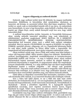 B.D.Nr.8658                                                       1963. 01. 29.
                   Legyen világosság az emberek között
      Emberek, nagy szellemi terület tárul föl előttetek, ha magam taníthatlak
benneteket. Küldötteim és közvetítőim által mindenkihez eljuttatom az
ismeretet, aki kívánja, és szeretettel telített élete által képes megérteni. Olyan
terület ez, amely csak az értelmükkel kutatók elől el van zárva. Az embereknek
nem bizonyítható, és nem is kap bizonyítást, amíg belülről a Szellem által nem
kaptok egy világos fényt, amely nektek bizonyító erejű lesz arra, hogy valódi
ismeretben éltek.
      A szellemi kimeríthetetlen terület. Istenetek, és Teremtőtök folytonosan
oktat, mindig mélyebb ismerettel ajándékoz meg, csak teljesítsétek az
előfeltételeket, amelyeket megkívánok: HOGY IMÁVAL, ÉS A SZERETET
CSELEKEDETEIVEL            BENSŐSÉGESEN           HOZZÁM         KAPCSOLÓDTOK.
Kapcsolatban kell lennetek velem, mert e nélkül örök szellemi vakságban
maradtok. Mert én vagyok a VILÁGOSSÁG, én vagyok az IGAZSÁG, én vagyok a
FORRÁS, amelyből szeretet, világosság, erő, és a legmélyebb bölcsesség ömlik.
Ez csak akkor ömlik valakibe, ha helyre állítja velem a kapcsolatát. Ezt
magatoknak kell helyreállítanotok, mert egykor magatok szakítottatok velem.
      Olyan területet nyitok meg, ahova CSAK mint ember nem lehet belépni a
velem való kapcsolat nélkül. Akkor minden világos lesz előttetek. Áttekintitek a
szellemi összefüggéseket, megértitek munkálkodásomat és kormányzásomat,
lelepleződik öröktől való Tervem - és meg is tudjátok érteni. 0lyan szellemi
folyamatokról kaptok ismeretet, amelyek az emberi lét alapjait képezik, a
természeti folyamatokat is megértitek, és magyarázatot adtok róla magatoknak.
Lényem lelepleződik előttetek, és a még előttetek lógó sok fátyol megemelődik.
Bepillantást kaptok a szellemi világokba - bár először csak gondolati
információval - míg aztán majd szellemi szemetek is megnyílik, tehát elértek egy
bizonyos fokú érettséget, és az lehetővé teszi, hogy szellemben lássatok. Atyai
szeretetem olyan ismeretekkel ajándékoz meg, ami teljesen hiányzik nálatok.
      Újból abban az állapotban szeretnélek látni benneteket, amelyben a tőlem
való elszakadás előtt voltatok, és az ismeretek fényében állva boldogok voltatok.
      Erre a fokra kell újból eljutni, és ezt a földi élet alatt mint ember
elérhetitek. De törekednetek kell rá - ezt nem kaphatjátok ajándékba. Tudatosan
hozzám kell kapcsolódnotok, el kell ismernetek Isteneteknek, Teremtőtöknek és
Atyátoknak - akinek a jelenlétére vágyódtok. Ez a legnagyobb kegyelmi
ajándékokat szavatolja, mert végtelen szeretetem folyton keresi, hogyan
fejezhetné ki magát. Tehát vissza szeretném adni az ismeret világos fényét is,
amit elhomályosítottatok magatokban - majd teljesen elvesztettetek.
      Gondoljátok meg hogy teljes szellemi sötétségben éltek, gondoljátok meg
hogy alig pár ember teremt világos szférát maga körül - és ezek is csak mint kis
szikrák villannak föl. Bár az emberek fölfoghatnák ezeket a villanásokat, és ez
 