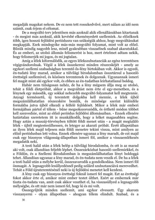 megadják magukat nekem. De ez nem tett rosszkedvűvé, mert nálam az idő nem
számít, csak érjem el célomat.
       De a megváltó terv jelentősen más azoknál akik ellenállásukban kitartanak
- és megint más azoknál, akik kevésbé elkeményedett szellemiek. Az előzőknek
több, igen hosszú fejlődési periódusra van szükségük ahhoz, hogy megváltásukat
megkapják. Ezek mindegyike más-más megváltó folyamat, mint volt az előző.
Bűnük mindig nagyobb lesz, minél gyakrabban visszaélnek szabad akaratukkal.
És az emberi, az utolsó állomás felismerést is hoz, mert értelmet adtam nekik,
hogy felismerjék mi jogos, és mi jogtalan.
       Amíg a lélek kiformálódik, az egyes lélekszubsztanciák az egész teremtésen
végigvándorolnak. Végül a lélek összekeresi minden részecskéjét - amely az
egykori szellemi szabadságban teremtő ős-lény birtokában volt. Akkor is egyedi,
én-tudatú lény marad, amikor a túlvilági birodalomban összetársul a hasonló
érettségű szellemivel, és közösen teremtenek és dolgoznak. Ugyanannak ismeri
fel magát mint aki egykor volt, és ebben az én-tudatban leírhatatlanul boldog.
       Habár nem túlságosan nehéz, de ha a lény mégsem állja meg az utolsó,
tehát a földi életpróbát, akkor a megváltást nem érte el egy-menetben, és a
lénynek egy második, egy sokkal nehezebb megváltó folyamatot kell megtennie.
Anyagi természetű, új teremtett dolgokba kell mennie, a lélek újból
megszámlálhatatlan részecskére bomlik, és minősége szerint különféle
formákba jutva újból elkezdi a felfelé fejlődését. Mikor a lélek már emberi
formájában pártol el tőlem - bűne megsokszorozódik, és érthető módon többet
kell szenvednie, mint az előző periódus fejlődési állomásaiban. - Ennek ellenére
határtalan szeretetem itt is munkálkodik, hogy a lelket magasabbra segítse.
Hogy aztán a muszáj-törvényben töltött földi menet után - a magát megtaláló
lélek - újból megtestesülhessen, és letegye az akarati próbát. Érett állapotában
az ilyen lélek majd teljesen más földi menetre tekint vissza, mint amilyen az
előző periódusban lett volna. Ennek ellenére ugyanaz a lény maradt, de ezt majd
csak egy bizonyos világosság-állapotban ismeri föl, amikor a visszaemlékezés
megadatik neki.
       A testi halál után a lélek belép a túlvilági birodalomba, és ott is az marad
aki volt, csak állandóan feljebb léphet. Összezárkózhat hasonló szellemiekkel, és
a Földön, és a Szellemi Birodalomban is megszámlálhatatlan lényt boldoggá
tehet. Állandóan ugyanaz a lény marad, és én-tudata nem veszik el. De ha a lélek
a testi halál után a mélybe kerül, összezavarodik a gondolkodása. Nem ismeri föl
önmagát. A legnagyobb lesüllyedésnél pedig szilárd szubsztanciává merevedhet.
Tehát a Föld újrateremtésénél neki is új fejlődési menetet kell kezdeni.
       A lény csak egy bizonyos érettségi foknál ismeri fel magát. Ezt az érettségi
fokot akkor érte el, amikor mint ember testet ölthet. Ezért az embernek már
tiszta én-tudata van, amit csak akkor veszthet el, ha visszasüllyed a legnagyobb
mélységbe, és ott már nem ismeri fel, hogy ki és mi volt.
       Összegyűjtök minden szellemit, ami egykor elveszett. Úgy akarom
visszanyerni - olyan állapotban - ahogyan tőlem elindult. Szabad, és a
     30
 