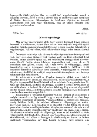 legnagyobb tökéletességben álló, szeretettől izzó angyal-lényeket akarok a
szívemre szorítani. És ezt a célomat elérem, még ha örökkévalóságok mennek is
el fölötte. Szeretetem, bölcsességem és hatalmam végtelen, és teremtő
akaratomnak sem lesz vége mindaddig, míg az utolsó szellemi lény
gyermekemmé nem lesz.
                                                                            Amen.
  B.D.Nr. 8117                                                      1962. 03. 05.
                              A lélek egyénisége
       Még egyszer magyarázatot adok, hogy teljesen tisztázott legyen minden
bennetek. A szelleminek, akinek életet adtam, nem tudjátok letagadni egyedi
mivoltát. Saját képmásomra teremtett lény, akit teljesen izoláltan helyeztem ki a
végtelenségbe. Volt én-tudata, tehát felismerhette magát mint szabad akaratú
lény.
       Önmagam miniatűrje volt, viszont ős-teljességemmel szemben olyan kicsi
volt, hogy szeretetem tűztengerének valóban csak egy kicsi szikrájáról lehet
beszélni. Ennek ellenére egyedi volt, aki rendelkezett önmaga fölött. Szeretet-
erőm állandó ömlése révén folytonos kapcsolatban volt velem, de ez őt
semmiben sem gátolta. Szabad volt - tele erővel és világossággal. Isteni
teremtmény, aki a legnagyobb tökéletességgel került ki belőlem - tehát
részemről semmiféle korlátozást nem tapasztalt. Világosságának és erejének
minden megrövidülését és korlátját maga teremtette önmagának - mert önmaga
fölött szabadon rendelkezett.
       Ez mindazokra a szellemi lényekre érvényes, akiket ama elsőként
teremtett lélek hívott életbe, aki ezt az én erőm, és az ő akarata által tehette. A
lények a legmagasabb fokon tökéletesek voltak, mindenki önmaga tudatában élt,
tehát egy individuum, aki teljes önállósággal izoláltan a többitől teremthetett és
munkálkodhatott a Szellemi Birodalomban. Tehát egy lény sem volt kényszerítő
módon hozzám kötve. Mindenki szabadon, izoláltan mozoghatott, és boldog volt
a szellemben teremtett dolgok között.
       Tehát amikor a "szellemek bukásáról" van szó - amikor az ős-szellemek a
mélybe zuhantak - az úgy értendő, hogy a lények tiltakoztak az ellen, hogy
szeretetem sugárzását elfogadják. Visszautasították a szeretet-erő áradását,
amely belőlem ömlött, és mindent elárasztott világossággal és erővel.
Szeretetem szellemét nem fogadták el, és akarattal elváltak tőlem. De el nem
pusztulhattak soha, mert lényük belőlem kisugárzott szereteterő - és az is marad
mindörökké. Minden elbukott ős-lény egy önálló lény, egy egyed, és az is marad.
De elvesztette minden erejét és világosságát, mert az erő forrásától, az örök
világosságtól elfelé törekedett, elfordult tőle. Viszont megmaradt ugyanannak az
ős-szellemnek, aki tőlem a legnagyobb tökéletességben indult. A bukott
szellemiek visszavezetése egy igen hosszú folyamat, mert minden lény
                                                                                    31
 