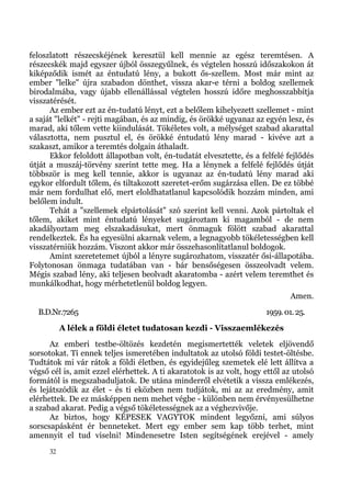 feloszlatott részecskéjének keresztül kell mennie az egész teremtésen. A
részecskék majd egyszer újból összegyűlnek, és végtelen hosszú időszakokon át
kiképződik ismét az éntudatú lény, a bukott ős-szellem. Most már mint az
ember "lelke" újra szabadon dönthet, vissza akar-e térni a boldog szellemek
birodalmába, vagy újabb ellenállással végtelen hosszú időre meghosszabbítja
visszatérését.
      Az ember ezt az én-tudatú lényt, ezt a belőlem kihelyezett szellemet - mint
a saját "lelkét" - rejti magában, és az mindig, és örökké ugyanaz az egyén lesz, és
marad, aki tőlem vette kiindulását. Tökéletes volt, a mélységet szabad akarattal
választotta, nem pusztul el, és örökké éntudatú lény marad - kivéve azt a
szakaszt, amikor a teremtés dolgain áthaladt.
      Ekkor feloldott állapotban volt, én-tudatát elvesztette, és a felfelé fejlődés
útját a muszáj-törvény szerint tette meg. Ha a lénynek a felfelé fejlődés útját
többször is meg kell tennie, akkor is ugyanaz az én-tudatú lény marad aki
egykor elfordult tőlem, és tiltakozott szeretet-erőm sugárzása ellen. De ez többé
már nem fordulhat elő, mert eloldhatatlanul kapcsolódik hozzám minden, ami
belőlem indult.
      Tehát a "szellemek elpártolását" szó szerint kell venni. Azok pártoltak el
tőlem, akiket mint éntudatú lényeket sugároztam ki magamból - de nem
akadályoztam meg elszakadásukat, mert önmaguk fölött szabad akarattal
rendelkeztek. És ha egyesülni akarnak velem, a legnagyobb tökéletességben kell
visszatérniük hozzám. Viszont akkor már összehasonlítatlanul boldogok.
      Amint szeretetemet újból a lényre sugározhatom, visszatér ősi-állapotába.
Folytonosan önmaga tudatában van - bár bensőségesen összeolvadt velem.
Mégis szabad lény, aki teljesen beolvadt akaratomba - azért velem teremthet és
munkálkodhat, hogy mérhetetlenül boldog legyen.
                                                                              Amen.
  B.D.Nr.7265                                                         1959. 01. 25.
           A lélek a földi életet tudatosan kezdi - Visszaemlékezés
      Az emberi testbe-öltözés kezdetén megismertették veletek eljövendő
sorsotokat. Ti ennek teljes ismeretében indultatok az utolsó földi testet-öltésbe.
Tudtátok mi vár rátok a földi életben, és egyidejűleg szemetek elé lett állítva a
végső cél is, amit ezzel elérhettek. A ti akaratotok is az volt, hogy ettől az utolsó
formától is megszabaduljatok. De utána minderről elvétetik a vissza emlékezés,
és lejátszódik az élet - és ti eközben nem tudjátok, mi az az eredmény, amit
elérhettek. De ez másképpen nem mehet végbe - különben nem érvényesülhetne
a szabad akarat. Pedig a végső tökéletességnek az a véghezvivője.
      Az biztos, hogy KÉPESEK VAGYTOK mindent legyőzni, ami súlyos
sorscsapásként ér benneteket. Mert egy ember sem kap több terhet, mint
amennyit el tud viselni! Mindenesetre Isten segítségének erejével - amely
      32
 
