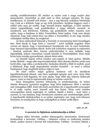 mindig rendelkezésetekre áll! Amikor az ember csak a maga erejére akar
támaszkodni, összetörhet az alatt amit az élete tartogat számára. De hogy
imádkozzon, és Istentől erőt kérjen - arra a nap bármely szakában lehetősége
van. Csak az a feltétele, hogy az egy örök Istenében, Atyjában higgyen, mert e
nélkül soha nem jut eszébe, hogy Istentől kérjen segítséget. A hitét minden
ember megtalálhatja, csak gondolkodjon a maga életéről, sorsáról, és
mindenről, ami körülveszi. Valóban, egy gondolkodó ember számára nem
nehéz, hogy a hatalmas és bölcs Teremtőben hinni tudjon. Csak nem akarja
elismerni, hogy neki valami köze van ehhez a Teremtőhöz, és azt, hogy minden
szükségben melléje állna, ha megkérné.
       Az ilyen embereknél hiányzik a Teremtő, és teremtmény közti összefüggés
hite. Nem hiszik el, hogy Isten a "szeretet" - ezért izolálják magukat. Isten
viszont azt akarja, hogy a teremtményei beszéljenek vele, és ezzel tanúsítsák,
hogy Istennel kapcsolatban állnak. Ezért érik ismételten csapások az embereket
- amelyek nemcsak őket, hanem embertársaikat is arra indítják, hogy
átgondolják, milyen viszonyban vannak Istenük és Teremtőjükkel. Isten Atyja
kíván lenni minden gyermekének, akinek életet adott.
       Az Istentől kapott erővel minden sors-csapást le lehet győzni. Mielőtt
testbe öltözött - maga adta meg hozzájárulását. Mert akarata ellenére senki nem
kerül ebbe, vagy abba a sorshelyzetbe. Szabadon döntött a földi út mellett, azzal
a kilátással, hogy majd megszabadul minden formától - és azzal a szilárd
bizalommal, hogy megfelelő módon végbe is viszi.
       De mint ember mégis gyakran kudarcot vall. Az akadályok
legyőzhetetlennek tűnnek, míg Isten segítségét igénybe nem veszi. Isten létét
feltétlenül el kell fogadnia, ha nem akarja, hogy földi útja teljesen hiábavaló
legyen. Azért az első és legfontosabb dolog az Istenbe vetett hit.
       Isten önmagában szeretet, bölcsesség, és mindenhatóság. Az ember
először ébresszen szeretetet magában, hogy hitet kaphasson. Mert a szeretet
már önmagában ERŐ. Ezért aki életét szeretetben éli, a legnehezebb sorscsapást
is el tudja viselni, mert Istentől erőt kap hozzá. Hívja ezért minden
sorscsapásban Istent segítségül, és valóban rátalál a kiútra - mert Isten a
szeretet, és van hatalma, hogy elrendezzen mindent ami rendetlenségbe jutott.
A legnehezebb élethelyzetben is az ember segítségére siet, hogy úrrá lehessen
helyzetén, és mindig kész rá, hogy szükségében az ember mellé álljon.
                                                                           Amen.
  B.D.Nr.7732                                                      1960. 10. 28.
                A szeretet és fájdalom salaktalanítja a lelket
     Engem akkor követtek, amikor belenyugodva akaratomba, türelemmel
hordozzátok a keresztet. Valóban - vállaimra vettem az emberiség minden
bűnét, amikor utamat a kereszt felé irányítottam. Valóban - levettem rólatok a
                                                                                   33
 