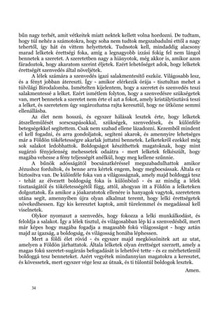 bűn nagy terhét, amit vétkeitek miatt nektek kellett volna hordozni. De tudtam,
hogy túl nehéz a számotokra, hogy soha nem tudtok megszabadulni ettől a nagy
tehertől, így hát én vittem helyettetek. Tudnotok kell, mindaddig alacsony
marad lelketek érettségi foka, amíg a legnagyobb izzási fokig fel nem lángol
bennetek a szeretet. A szeretetben nagy a hiányotok, még akkor is, amikor azon
fáradoztok, hogy akaratom szerint éljetek. Ezért lehetőséget adok, hogy lelketek
érettségét szenvedés által növeljétek.
      A lélek számára a szenvedés igazi salakmentesítő eszköz. Világosabb lesz,
és a fényt jobban átereszti. Így - amikor elérkezik órája - tisztultan mehet a
túlvilági Birodalomba. Ismételten kijelentem, hogy a szeretet és szenvedés teszi
salakmentessé a lelket. Ezért ismétlem folyton, hogy a szenvedésre szükségetek
van, mert bennetek a szeretet nem érte el azt a fokot, amely kristálytisztává teszi
a lelket, és szeretetem úgy sugározhatna rajta keresztül, hogy ne ütközne semmi
ellenállásba.
      Az élet nem hosszú, és egyszer hálásak lesztek érte, hogy lelketek
átszellemülését sorscsapásokkal, szükségek, szenvedések, és különféle
betegségekkel segítettem. Csak nem szabad ellene lázadozni. Kezemből mindent
el kell fogadni, és arra gondoljatok, segíteni akarok, és amennyire lehetséges
már a Földön tökéletességre akarlak juttatni bennetek. Lelketekről ezekkel még
sok salakot ledobhattok. Boldogságot készíthettek magatoknak, hogy mint
sugárzó fényjelenség mehessetek odaátra - mert lelketek felkészült, hogy
magába vehesse a fény teljességét anélkül, hogy meg kellene szűnnie.
      A bűnök adósságától bocsánatkéréssel megszabadulhattok amikor
Jézushoz fordultok, és benne arra kértek engem, hogy megbocsássak. Általa ez
biztosítva van. De különféle foka van a világosságnak, amely majd boldoggá tesz
- tehát az élvezett boldogság foka is különböző - és az mindig a lélek
tisztaságától és tökéletességétől függ, attól, ahogyan itt a Földön a lelketeken
dolgoztatok. És amikor a jóakaratotok ellenére is hanyagok vagytok, szeretetem
utána segít, amennyiben újra olyan alkalmat teremt, hogy lelki érettségetek
növekedhessen. Egy kis keresztet kaptok, amit türelemmel és megadással kell
viselnetek.
      Olykor nyomaszt a szenvedés, hogy fokozza a lelki munkálkodást, és
feloldja a salakot. Így a lélek tisztul, és világosabban lép ki a szenvedésből, mert
már képes hogy magába fogadja a magasabb fokú világosságot - hogy aztán
majd az igazság, a boldogság, és világosság honába léphessen.
      Mert a földi élet rövid - és egyszer majd megköszönitek azt az utat,
amelyen a Földön járhattatok. Általa lelketek olyan érettséget szerzett, amely a
magas fokú szeretet-sugárzás befogadását is lehetővé tette - és ez mérhetetlenül
boldoggá tesz benneteket. Azért vegyétek mindannyian magatokra a keresztet,
és kövessetek, mert egyszer vége lesz az útnak, és ti túlontúl boldogok lesztek.
                                                                             Amen.


     34
 