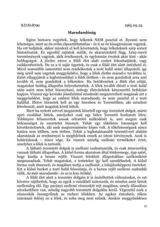 B.D.Nr.8790                                                        1965. 03. 25.
                                Maradandóság
       Egész biztosra vegyétek, hogy lelketek NEM pusztul el. Ilyesmi nem
lehetséges, mert az én erőm elpusztíthatatlan - és ti az én kisugárzásom vagytok.
Ha ezt tudjátok, akkor mindent el kell követnetek, hogy lelketeknek szép sorsot
biztosítsatok. Ez egyedül rajtatok múlik, és akaratotoktól függ. Lény-szerű
teremtmények vagytok, akik érzékenyek, és egyformán éreztek akár kínt - akár
boldogságot. A jövőre nézve a földi élet alatt ezeket fokozhatjátok, vagy
csökkenthetitek. De ez a ti saját ügyetek, és csak a földi élet alatt intézhető el.
Mivel semmiféle ismerettel nem rendelkeztek a testi halál utáni állapotról, így
még arról sem vagytok meggyőződve, hogy a lélek életbe marad-e továbbra is.
Ezért elhagyjátok a legfontosabbat a földi életben - és nem gondoltok arra ami
tovább él, nem gondoltok a lelketekre. Ha betöltenétek a földi élet célját,
magatokat boldog állapotba helyezhetnétek. A lélek tovább élését a testi halál
után azért nem lehet bizonyítani, nehogy életviteletek kényszerítő befolyást
kapjon. Viszont egy kevéske jóindulattal mindenki megszerezheti magának azt a
meggyőződést, hogy az emberi lélek maradandó, és nem pusztul el a testi
halállal. Illetve hinnetek kell az egy Istenben és Teremtőben, aki mindent
létrehozott, amit magatok körül láttok.
       Mert ha nyitott szívvel megnéztek közelről egy-egy teremtett dolgot, máris
apró csodákat láttok, amelyeket csak egy bölcs Teremtő hozhatott létre.
Többnyire felismeritek annak célratörő működését is, ami megint csak
bölcsességet és szeretetet bizonyít. Tehát egy tökéletes Istenségre kell
következtetnetek, aki ezek megteremtésére képes volt. A tökéletességnek nincs
határa sem időben, sem térben. Tehát a leghatalmasabb teremtő-erő alakító
akaratának az eredményei is megfelelnek ennek az isteni törvénynek. Azok is
határtalanok - nincs vége. Ez viszont mindig szellemi termékeket érint,
amelyhez a lélek is tartozik.
       A látható teremtett dolgok is szellemi szubsztanciák, és csak átmenetileg
vannak látható állapotban. A külső forma akaratom által tönkremegy, épp azért,
hogy kiadja a benne rejlőt. Viszont feloldott állapotukban szellemiként
megmaradnak. Tehát magatokat, a testeteket így kell szemlélnetek. A külső
forma csak átmeneti, és magában tartja a szellemit, a tulajdonképpeni éneteket.
Ezt a külső burkot a testi halál feloszlatja, és a benne rejlő szellemi szabaddá
válik. Az már maradandó - és az is lesz örökké.
       A földi élet alatt a teremtés dolgain ti is észlelhettek változásokat, és ezt
követve rájöhettek, hogy az egyik a másikból származik, és minden amit láttok
szellemileg élő. Egy parányi szellemi részecskét rejt magában, amely állandóan
növekedőben van, mindig nagyobb teremtett dolgokba kerül. Végezetül ezek a
részecskék összegyűlnek az emberi lélekben. Az egykor éntudatú, tőlem
származó őslény ez a lélek, és soha meg nem szűnik. Amikor meggyőződéses

                                                                                     35
 