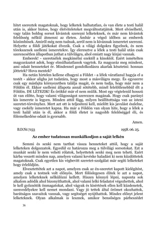 hitet szereztek magatoknak, hogy lelketek halhatatlan, és van élete a testi halál
után is, akkor biztos, hogy életviteleteket megváltoztatjátok. Mert elviselhető,
vagy talán boldog sorsot kívántok szerezni lelketeknek, és már nem kívántok
felelősség nélkül átmenni az életen. Ámbár a végső időben az emberek
közömbösek. Amiről még nem tudnak, arról nem is kívánnak ismeretet szerezni.
Helyette a földi játékokat élvezik. Csak a világi dolgokra figyelnek, és nem
törekszenek szellemi ismeretekre. Így eleresztve a lélek a testi halál után csak
szerencsétlen állapotban juthat a túlvilágra, ahol emiatt nagy kínjai vannak.
      Emberek! - szeretnélek megkímélni ezektől a kínoktól. Ezért ismételten
magyarázatot adok, hogy elmúlhatatlanok vagytok. Ez magyaráz meg mindent,
ami odaát benneteket ér. Mindennel gondolkodásra akarlak késztetni: honnan
jöttetek? Hova mentek?
      Ha netán hirtelen kellene elhagyni a Földet - a lélek váratlanul hagyja el a
testét - akkor aligha jut tudatára, hogy most a másvilágra megy. És egyszerre
csak egy másfajta környezetben találja magát, és nem tudja, hogy már nem a
Földön él. Ekkor szellemi állapota annál sötétebb, minél felelőtlenebbül élt a
Földön. DE LÉTEZIK! És örökké már el nem múlik. Most egy végtelenül hosszú
út van előtte, hogy valami világosságot szerezzen magának. Hogy csak parányi
kis ismerete is legyen. Minden attól függ, milyen beállítottsága van az isteni
szeretet-törvényhez. Mert azt ott is teljesíteni kell, mielőtt kis javulást észlelne,
vagy csekély ismeretet kapna. Ha már a Földön van olyan hite, hogy a lélek a
testi halál után is él, akkor a földi életet is nagyobb felelőséggel éli, és
fölemelkedése odaát is gyorsabb.
                                                                              Amen.
  B.D.Nr.7153                                                         1958. 06. 25.
            Az ember tudatosan munkálkodjon a saját lelkén
       Semmi és senki nem tarthat vissza benneteket attól, hogy a saját
lelketeken dolgozzatok. Egyedül ez határozza meg a túlvilági sorsotokat. Ezt a
munkát senki le nem veheti rólatok, helyettetek senki meg nem teheti. Ezért
kárba veszett minden nap, amelyen valami kevéske haladást ki nem küzdöttetek
magatoknak. Csak egyetlen kis végbevitt szeretet-szolgálat már segíti lelketeket
hogy érlelődjön.
       Elvesztettétek azt a napot, amelyen csak az én-szeretet kapott kielégítést,
amely csak a testnek volt előnyös. Mert fölöslegesen élitek le azt a napot,
amelyen lelketeknek nélkülözni kellett. Hiszen könnyű lépni, naponta sok
alkalom adódik ahol bizonyíthattok, ahol valami lelki feladatot végezhettek, ahol
le kell győznötök önmagatokat, ahol vágyak és kísértések ellen kell küzdenetek,
szenvedélyekre kell nemet mondani. Vagy jó tettek által örömet okozhattok,
barátságos szavaitok vannak, vagy segítséget nyújthattok. Mindez előnyt jelent
lelketeknek. Olyan alkalmak is lesznek, amikor bensőséges párbeszédet
      36
 