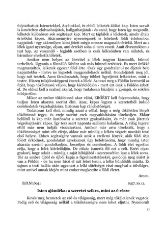 folytathattok Istenetekkel, Atyátokkal, és ebből lelketek áldást kap. Isten szavát
is ismételten elolvashatjátok, hallgathatjátok - és azzal, hogy Isten így megszólít,
lelketek különösen sok segítséget kap. Mert ez táplálék a léleknek, amely általa
érlelődni képes. Akármennyire nyereségesek is lehetnek földi értelemben
napjaitok - egy akármilyen kicsi jótett mégis messze magasabb értékű. Mert az a
lélek igazi nyeresége, olyan, ami értékét soha el nem veszti. Amit élvezetekben a
test kap, az veszendő - legjobb esetben is csak kölcsönben van nálatok, és
bármikor elvehetik tőletek.
       Amikor nem helyes az életvitel a lélek nagyon károsodik, bűnnel
terhelitek. Ugyanis a fönnálló ősbűnt sok más bűnnel tetézitek. És mert örökké
megmaradtok, lelketek egyszer felel érte. Csak úgy gondtalanul ne éljetek bele
napjaitokba - illetve ne legyetek meggondolások nélkül. Gondoljátok meg jól,
hogy mit tesztek. Azon fáradozzatok, hogy többet figyeljetek lelketekre, mint a
testre. Hiszen tulajdonképpeni énetek a lélek! Az teszi meg a Földön keresztül az
útját, hogy tökéletessé váljon, hogy kiérlelődjön - mert ezt csak a Földön érheti
el. De ehhez kell a szabad akarat, hogy tudatosan küzdjön a gyengéi, és sokféle
hibája ellen.
       Mikor az ember tökéletessé akar válni, ERŐÉRT kell folyamodnia, hogy
tudjon Isten akarata szerint élni. Azaz, képes legyen a szeretetből induló
cselekedetek végrehajtására. Biztosan kap rá lehetőséget.
       Tudatosan kell élni, mindig azzal a céllal, hogy a még tökéletlen lényét
tökéletessé tegye, és ereje szerint ezek megvalósítására törekedjen. Ekkor
belülről is kap már ösztönzést a szeretet gyakorlására, és már csak jótettek
végrehajtására képes. Így tesz szert naponta szellemi haladásra. A világ ingerei
ettől már nem tudják visszatartani. Amikor már arra törekszik, hogy a
tökéletességet mint célt elérje, akkor már mindig a lelkén végzett munkát teszi
első helyre. Ebben segítségére vannak azok a szellemi lények, akik földi útja
fölött őrködnek, gondolatait igyekeznek úgy befolyásolni, hogy mindig Isten
akarata szerint gondolkodjon, beszéljen és cselekedjen. A földi élet egyetlen
célja, hogy a lélek kiérlelődjön. De ritkán ismerik föl ezt a célt. Ezért olyan
gyakori, hogy odaát - mindig a saját hibájából - szerencsétlen lesz a lélek sorsa.
Bár az ember újból és újból kapja a figyelmeztetéseket, gondolja meg miért is
van a Földön - de ha nem hiszi el mit lehet tenni, a lelke bűnhődik miatta. És
sajnos a testi halála után ugyanazt a lelki sötétséget viszi magával a túlvilágra,
mint amivel annak idején mint ember megkezdte a földi életet.
                                                                              Amen.
   B.D.Nr.6941                                                        1957. 1o. 11.
            Isten ajándéka: a szeretet szikra, mint az ő része
     Kevés még bennetek az erő és világosság, mert még tökéletlenek vagytok.
Pedig erő és világosság nélkül a tökéletességre nem lehet eljutni. Nyomorult
                                                                                      37
 