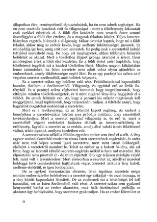 állapotban élve, reménytelenül elpusztulnátok, ha én nem adnék segítséget. Ha
én nem vezetnék hozzátok erőt és világosságot - mert a tökéletesség fokozatait
csak ezekkel érhetitek el. A földi élet kezdetén nem vesztek észre semmi
összefüggést a földi élet értelme, és a magatok feladata között. Teljes ismeret-
hiányban vagytok, hiányzik a világosság. Mikor oktatást kaptok, hogy mi a földi
feladat, akkor meg az erőtök kevés, hogy szellemi tökéletességre jussatok. Ez
mindaddig így lesz, amíg erőt nem szereztek. Ez pedig csak a szeretetből induló
tettekkel szerezhető meg. De hogy ezt megtegyétek, ahhoz többnyire hiányzik
belőletek az akarat. Mert a tökéletlen állapot gyönge akaratot is jelent. Ilyen
minőségben éltek a földi élet kezdetén. És a földi életet azért kaptátok, hogy
tökéletessé tegyétek ezt a kezdeti tökéletlen lényt. Mindez nagyon kilátástalan
lenne számotokra, ha Isten szeretete nem adott volna olyan ajándékot az
embereknek, amely tökéletességre segíti őket. És ez egy parányi kis szikra az ő
végtelen szeretet-szelleméből, amit belétek helyezett.
       Ez a szeretet-szikra egy belőlem való rész. Feloldhatatlanul kapcsolódik
hozzám. Szellem, a Szellememből. Világosság, és egyúttal erő az Örök Ős-
fényből. Ez a parányi szikra végbeviszi bennetek hogy megváltozzatok, hogy
eltűnjön minden tökéletlenségetek, és ti mint sugárzó fény-lény hagyjátok el a
Földet. De ennek feltétele van. Az, hogy a parányi kis szikrát magtoknak kell
meggyújtani, majd táplálnotok, hogy terjeszkedni tudjon. A feltétele annyi, hogy
hagyjátok magatokat ösztönözni a szeretetre.
       Mert ez a tevékenysége, ez az Istentől kapott segítség. Az embert a
bensőjében a szeretet-szikra folyton arra próbálja indítani, hogy szeretetből
tevékenykedjen. Mert a szeretet egyúttal világosság is, és erő is, mert a
szeretetből végzett cselekedet hatására eltűnik az ismeretnélküliség és
erőtlenség. Egyedül a szeretet az az eszköz, amely által valaki ismét tökéletessé
válhat, tehát olyanná, amilyen kezdetben volt.
       A szeretet-szikra nélkül a Földön egyetlen ember sem érné el a célt. A lény
egykor szabad akaratból utasította vissza Isten szeretetének sugárzását, és azóta
már nem volt képes semmi igazi szeretetre, mert mint isteni örökségről,
elsőként a szeretetről mondott le. Tehát az ember az a bukott ős-lény, aki azt
hitte, hogy az Istentől ráhulló szeretet-sugárzás nélkül is fenn tud maradni. Bár
elpusztulni nem pusztult el - de mint elpártolt lény egy teljesen másfajta valaki
lett, mint volt a teremtésekor. Mert elsősorban a szeretet az, amellyel másokat
boldoggá tevő cselekedeteket hajthatunk végre. Szeretet nélkül a lény halott,
szelleme elsötétül, és igen boldogtalan.
       De az egykori visszautasítás ellenére, Isten irgalmas szeretete mégis
minden ember szívébe belehelyezte a szeretet egy szikráját - és ezzel önmaga, és
a lény között kapcsolatot létesített. De az embernek ezt a lehetőséget fel kell
használni, ezt az Isten Szelleméből való részt. A szeretet-szikra sem gyakorol
kényszerítő hatást az ember akaratára, csak halk ösztönzéssel próbálja az
akaratot úgy befolyásolni, hogy szeretetet gyakoroljon. Ha az ember követi ezt az

     38
 