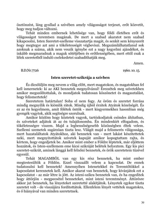 ösztönzést, láng gyullad a szívében amely világosságot terjeszt, erőt közvetít,
hogy meg tudjon változni.
       Tehát minden embernek lehetősége van, hogy földi életében erőt és
világosságot teremtsen magának. De mert a szabad akaratot nem szabad
kikapcsolni, Isten Szeretet-szelleme visszatartja magát, és senkit sem kényszerít
hogy megtegye azt ami a tökéletességét végbeviszi. Megszámlálhatatlanul sok
azoknak a száma, akik nem veszik igénybe ezt a nagy kegyelmi ajándékot, és
inkább megmaradnak a maguk sötétjében és erőtlenségében, mert ettől csak a
lélek szeretetből induló cselekedetei szabadíthatják meg.
                                                                            Amen.
  B.D.Nr.7726                                                       1960. 10. 15.
                      Isten szeretet-szikrája a szívben
       És dicsőüljön meg nevem a világ előtt, mert magatokon, és magatokban fel
kell ismernetek: ki az AKI bennetek megnyilvánul! Érezzétek meg szívetekben
amikor megszólítottalak, és mondjatok tudatosan köszönetet és magasztalást,
hogy felismertetek!
       Szeretetem határtalan! Soha el nem fogy. Az öröm és szeretet forrása
mindig megnyílik és kiömlik rátok. Mindig újból érzitek Atyátok közelségét. És
ez az én kegyelmem, amit fölétek öntök - mert kisgyermekhez hasonlóan még
gyengék vagytok, akik segítségre szorulnak.
       Amikor közlöm hogy köztetek vagyok, tartózkodjatok csöndes áhítatban,
és szíveteket adjátok át az én tulajdonomba. Én mindenkiét elfogadom, és
tökéletességre viszem. Majd a legbensőségesebb közösségben éltek velem.
Szellemi szemetek sugárzóan tiszta lesz. Világít majd a felismerés világossága,
mert hazataláltatok Atyátokhoz, aki bennetek van - mert lakást készítettetek
neki, mert megnyitottátok szívetek kapuját amikor kopogtattam rajta, és
kértem, hogy engedjetek be. Amikor mint ember a Földre léptetek, már eljöttem
hozzátok, és Isten-szellemem eme kicsi szikráját belétek helyeztem. Egy kis pici
szeretet-szikrát, aminek lánggá kell felnőni bennetek, és örök szeretetem tüzével
egyesül.
       Tehát MAGAMBÓL van egy kis rész bennetek, ha mint ember
megtestesültök a Földön. Ezzel visszaállt velem a kapcsolat. De ennek
tudatosulni kell bennetek! Amennyiben Istenetekkel és Teremtőtökkel a
kapcsolatot keresnetek kell. Amikor akarat van bennetek, hogy kívánjátok ezt a
kapcsolatot - az már létre is jött. Az isteni-szikra bennetek van, és ha engeditek
hogy áttörjön - megpecsétel benneteket, mint isteni teremtményt. Áttörésre
akkor jut bennetek, ha lényeteket szeretetté alakítjátok. Lényetek egykor tiszta
szeretet volt - de visszájára fordítottátok. Ellenfelem lényét vettétek magatokra,
és ő hiányával van minden szeretetnek.


                                                                                    39
 