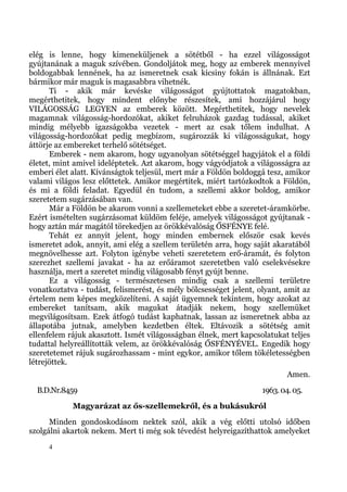 elég is lenne, hogy kimeneküljenek a sötétből - ha ezzel világosságot
gyújtanának a maguk szívében. Gondoljátok meg, hogy az emberek mennyivel
boldogabbak lennének, ha az ismeretnek csak kicsiny fokán is állnának. Ezt
bármikor már maguk is magasabbra vihetnék.
      Ti - akik már kevéske világosságot gyújtottatok magatokban,
megérthetitek, hogy mindent előnybe részesítek, ami hozzájárul hogy
VILÁGOSSÁG LEGYEN az emberek között. Megérthetitek, hogy nevelek
magamnak világosság-hordozókat, akiket felruházok gazdag tudással, akiket
mindig mélyebb igazságokba vezetek - mert az csak tőlem indulhat. A
világosság-hordozókat pedig megbízom, sugározzák ki világosságukat, hogy
áttörje az embereket terhelő sötétséget.
      Emberek - nem akarom, hogy ugyanolyan sötétséggel hagyjátok el a földi
életet, mint amivel ideléptetek. Azt akarom, hogy vágyódjatok a világosságra az
emberi élet alatt. Kívánságtok teljesül, mert már a Földön boldoggá tesz, amikor
valami világos lesz előttetek. Amikor megértitek, miért tartózkodtok a Földön,
és mi a földi feladat. Egyedül én tudom, a szellemi akkor boldog, amikor
szeretetem sugárzásában van.
      Már a Földön be akarom vonni a szellemeteket ebbe a szeretet-áramkörbe.
Ezért ismételten sugárzásomat küldöm feléje, amelyek világosságot gyújtanak -
hogy aztán már magától törekedjen az örökkévalóság ŐSFÉNYE felé.
      Tehát ez annyit jelent, hogy minden embernek először csak kevés
ismeretet adok, annyit, ami elég a szellem területén arra, hogy saját akaratából
megnövelhesse azt. Folyton igénybe veheti szeretetem erő-áramát, és folyton
szerezhet szellemi javakat - ha az erőáramot szeretetben való cselekvésekre
használja, mert a szeretet mindig világosabb fényt gyújt benne.
      Ez a világosság - természetesen mindig csak a szellemi területre
vonatkoztatva - tudást, felismerést, és mély bölcsességet jelent, olyant, amit az
értelem nem képes megközelíteni. A saját ügyemnek tekintem, hogy azokat az
embereket tanítsam, akik magukat átadják nekem, hogy szellemüket
megvilágosítsam. Ezek átfogó tudást kaphatnak, lassan az ismeretnek abba az
állapotába jutnak, amelyben kezdetben éltek. Eltávozik a sötétség amit
ellenfelem rájuk akasztott. Ismét világosságban élnek, mert kapcsolatukat teljes
tudattal helyreállították velem, az örökkévalóság ŐSFÉNYÉVEL. Engedik hogy
szeretetemet rájuk sugározhassam - mint egykor, amikor tőlem tökéletességben
létrejöttek.
                                                                           Amen.
  B.D.Nr.8459                                                      1963. 04. 05.
            Magyarázat az ős-szellemekről, és a bukásukról
      Minden gondoskodásom nektek szól, akik a vég előtti utolsó időben
szolgálni akartok nekem. Mert ti még sok tévedést helyreigazíthattok amelyeket
     4
 